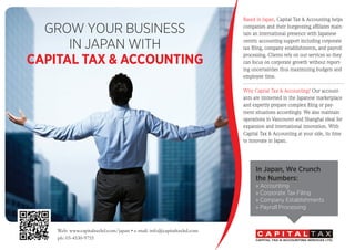 Web: www.capitaltaxltd.com/japan • e-mail: info@capitaltaxltd.com
ph: 03-4530-9755
GROW YOUR BUSINESS
IN JAPAN WITH
CAPITAL TAX & ACCOUNTING
In Japan, We Crunch
the Numbers:
» Accounting
» Corporate Tax Filing
» Company Establishments
» Payroll Processing
Based in Japan, Capital Tax & Accounting helps
companies and their burgeoning affiliates main-
tain an international presence with Japanese
centric accounting support including corporate
tax filing, company establishments, and payroll
processing. Clients rely on our services so they
can focus on corporate growth without report-
ing uncertainties thus maximizing budgets and
employee time.
Why Capital Tax & Accounting? Our account-
ants are immersed in the Japanese marketplace
and expertly prepare complex filing or pay-
ment situations accordingly. We also maintain
operations in Vancouver and Shanghai ideal for
expansion and international innovation. With
Capital Tax & Accounting at your side, its time
to innovate in Japan.
 