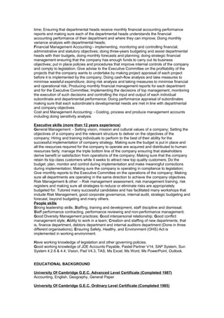 time; Ensuring that departmental heads receive monthly financial accounting performance
reports and making sure each of the departmental heads understands the financial
accounting performance of their department and where they can improve; Doing monthly
variance analysis with departmental heads;
Financial Management Accounting:- implementing, monitoring and controlling financial,
administrative and statutory objectives; doing three-years budgeting and assist departmental
heads with their budgets, doing monthly forecasts and planning; doing strategic financial
management ensuring that the company has enough funds to carry out its business
objectives; put in place policies and procedures that improve internal controls of the company
and comply to legislation; Give advise to the Executive Committee on the profitability of the
projects that the company wants to undertake by making project appraisal of each project
before it is implemented by the company; Doing cash-flow analysis and take measures to
minimise wasteful expenditure; doing risk analysis and taking measures to minimise financial
and operational risk; Producing monthly financial management reports for each department
and for the Executive Committee; Implementing the decisions of top management, monitoring
the execution of such decisions and controlling the input and output of each individual
subordinate and departmental performance; Doing performance appraisal of subordinates
making sure that each subordinate’s developmental needs are met in line with departmental
and company objectives.
Cost and Management Accounting: - Costing, process and produce management accounts
including doing sensitivity analysis.
Executive skills (more than 12 years experience)
General Management: - Setting vision, mission and cultural values of a company; Setting the
objectives of a company and the relevant structure to deliver on the objectives of the
company; Hiring and training individuals to perform to the best of their ability for the
successful implementation of company strategy. Making sure the budget is put in place and
all the resources required for the company to operate are acquired and distributed to human
resources fairly; manage the triple bottom line of the company ensuring that stakeholders
derive benefit or satisfaction from operations of the company; Making sure that the company
retain its top class customers while it seeks to attract new top quality customers; Do the
budget, plan, monitor and control during implementation and make meaningful corrections
during implementation; Making sure the company is operating in compliance to legislation;
Give monthly reports to the Executive Committee on the operations of the company; Making
sure all departments are operating in the same direction to achieve the company objectives.
Risk Management & other: - Risk management assessment, risk management training, risk
registers and making sure all strategies to reduce or eliminate risks are appropriately
budgeted for. Tutored many successful candidates and has facilitated many workshops that
include Risk Management, good corporate governance, internal audit, strategic budgeting and
forecast, beyond budgeting and many others.
People skills
Strong leadership skills; Staffing, training and development, staff discipline and dismissal;
Staff performance contracting, performance reviewing and non-performance management;
Good Diversity Management practices; Good interpersonal relationship; Good conflict
management style; Ability to work in a team; Creation and staffing of new departments, that
is, finance department, debtors department and internal auditors department (Done in three
different organisations); Ensuring Safety, Healthy, and Environment (OHS) Act is
implemented in working environment.
Have working knowledge of legislation and other governing policies.
Good working knowledge of JDE Accounts Payable, Pastel Partner V14, SAP System, Sun
System 4.2.6 & 4.4, Vision, Pad V4.3, TAS, Ms Excel, Ms Word, Ms PowerPoint, Outlook.
EDUCATIONAL BACKGROUND
University Of Cambridge G.E.C. Advanced Level Certificate (Completed 1987)
Accounting, English, Geography, General Paper
University Of Cambridge G.E.C. Ordinary Level Certificate (Completed 1985)
 