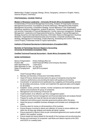 Mathematics, English Language, Biology, Shona, Geography, Literature in English, History,
Science (Physics, Chemistry)
PROFESSIONAL COURSE PROFILE
Masters of Business Leadership – University Of South Africa (Completed 2004)
Fundamentals of Financial & Management Accounting, Analysis Of Organisation Decision,
Management Economics, Foundations Of Human Behaviour, Management Data Analysis,
Management Accounting, Competitive Strategy, Human Behaviour in the Organisation,
Marketing/ operations management, analysis & planning, Transformation processes for goods
and services, Essentials of Financial Management, Human resources management, Strategic
Management, Leadership and Organizational Dynamics, Strategic Financial Management,
Strategy Dynamics and International Business, Information Resource Management, Business
Research, Organisational Entrepreneurship and Innovation, Corporate and Business
Strategy, Management of Technology, Project Planning, Scheduling and Control, Field Study
(Janus Project), Publishable Article on Space Optimisation.
Institute of Chartered Secretaries & Administrators (Completed 2000)
Bachelor of Technology Honours Degree in Accounting
University Of Zimbabwe (Completed 1992)
Certified Technical Financial Accountant – South Africa (Completed 1991)
WORK EXPERIENCE
Name of Organisation : E’tsho Holdings (Pty) Ltd
Position title : Chief Financial Officer and Company Secretary
Date appointed CFO : 1 April 2015
Date appointed Co Sec : 22 July 2015
Dates of employment : April 2015 to present
Duties :
Chief Financial Officer duties:
• Member and Secretary of Executive Committee (EXCO).
• Head of Finance shared services teams for group of companies ensuring their
maximum performance and providing the teams with guidance and training,
• Coordination of operational and capital planning, budgeting and forecasting, process
for all entities and produce, monitor and implement the approved plans and budgets
for all entities.
• Establish, review, promote, maintain, monitor compliance and implement approved
policies and procedures for group of companies
• Management and monitoring of financial risk
• Implementation of an effective cash flow management system
• Prepare periodic financial management and financial statements and analysis thereof
• Prepare for audits and meet all internal and external deadlines.
• Implement and enforce good corporate governance policies within the group.
• Assist the group to establish business strategies and translate such strategies into
action.
• Ensuring value for money on all transactions of the business
• Ensure timeous invoicing to clients and collection of money to ensure debtors are
within the 30 days age analysis and resolve all clients’ queries.
• Ensure payment to clients is done as per contractual agreement and resolve all staff,
debtors’ and suppliers’ queries.
• Ensure assets are being utilised for the benefit of the business and are all productive.
• Review and submission of companies’ cash-flows and debtors reports to the CEO
and EXCO on a weekly basis.
 