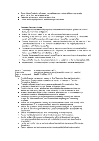 • Supervision of collection of money from debtors ensuring that debtors must remain
within the 30 days age analysis range.
• Releasing all payments using business on line.
• Liaison with company Auditors and resolving audit queries.
Company Secretary duties:
• Providing directors of the company collectively and individually with guidance as to their
duties, responsibilities and powers.
• Making the directors aware of any law relevant to or affecting the company.
• Reporting to the company's board any failure on the part of the company or a director to
comply with the Memorandum of Incorporation or rules of the company Act.
• Ensuring that minutes of all shareholders meetings, board meetings and the meetings of any
Committees of directors, or the company's audit committee are properly recorded in
accordance with the Companies Act.
• Certifying in the company's annual financial statements whether the company has filed
required returns and notices in terms of the Companies Act, and whether all such returns and
notices appear to be true, correct and up to date.
• Ensuring that a copy of the company's annual financial statements is sent, in accordance with
this Act, to every person who is entitled to it;
• Responsible for filing the Annual returns in terms of section 33 of the Companies Act, 2008.
• Responsible for Statutory compliance, Corporate Governance and Risk Management.
Name of Organisation : ActionAid International (NGO)
Position title : International Secretariat Management Accountant (45 countries)
Dates of employment : July 2011 to March 2015
Duties :
• Provide financial management support to Chief Executive, Country Coordination,
Finance and Operations directorates budget holders in the areas of Planning,
Forecasting, Budgeting,
• Production of monthly cost centre management reports, Proposal writing, New
projects and Donor reporting and Review of Reserves report.
• Providing budget holders with forecast financial tables for actual expenditure and
assists with forecasting spending for the remaining months of the financial year.
• Working closely with budget holders, to ensure a narrative plan incorporates enough
detailed information to enable production of annual budgets.
• Providing support through budgetary planning process by assisting with relevant
budget and forecast templates, and information for budgeting and forecasting
purposes.
• Ensure that management accounting reports are produced in time on a monthly basis
and are provided to all budget holders for discussion and improvement,
• Ensure that qualitative and quantitative monthly variance analysis and explanations
are done to allow management to make future informed economic decisions for the
organisation.
• Ensure budget holders have a clear understanding of financial reports.
• Review monthly transactions with a view to improve on the transactions
• Monitor and provide management accounting advice and guidance in preparing
contract proposals and agreements with restricted and unrestricted donor funding
organisation.
• Handle and resolve internal and external queries relating to Management Accounting
department.
• Design solutions and test management accounts module before implementation,
 