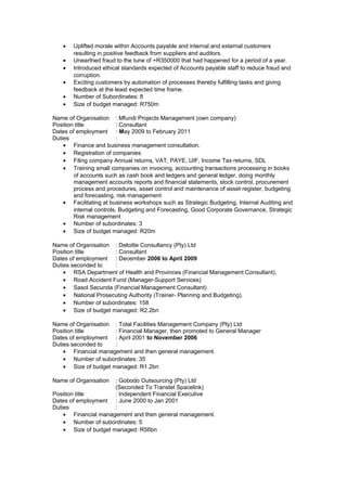 • Uplifted morale within Accounts payable and internal and external customers
resulting in positive feedback from suppliers and auditors.
• Unearthed fraud to the tune of +R350000 that had happened for a period of a year.
• Introduced ethical standards expected of Accounts payable staff to reduce fraud and
corruption.
• Exciting customers by automation of processes thereby fulfilling tasks and giving
feedback at the least expected time frame.
• Number of Subordinates: 8
• Size of budget managed: R750m
Name of Organisation : Mfundi Projects Management (own company)
Position title : Consultant
Dates of employment : May 2009 to February 2011
Duties :
• Finance and business management consultation.
• Registration of companies
• Filing company Annual returns, VAT, PAYE, UIF, Income Tax returns, SDL
• Training small companies on invoicing, accounting transactions processing in books
of accounts such as cash book and ledgers and general ledger, doing monthly
management accounts reports and financial statements, stock control, procurement
process and procedures, asset control and maintenance of asset register, budgeting
and forecasting, risk management
• Facilitating at business workshops such as Strategic Budgeting, Internal Auditing and
internal controls, Budgeting and Forecasting, Good Corporate Governance, Strategic
Risk management
• Number of subordinates: 3
• Size of budget managed: R20m
Name of Organisation : Deloitte Consultancy (Pty) Ltd
Position title : Consultant
Dates of employment : December 2006 to April 2009
Duties seconded to :
• RSA Department of Health and Provinces (Financial Management Consultant),
• Road Accident Fund (Manager-Support Services)
• Sasol Secunda (Financial Management Consultant)
• National Prosecuting Authority (Trainer- Planning and Budgeting).
• Number of subordinates: 158
• Size of budget managed: R2.2bn
Name of Organisation : Total Facilities Management Company (Pty) Ltd
Position title : Financial Manager, then promoted to General Manager
Dates of employment : April 2001 to November 2006
Duties seconded to :
• Financial management and then general management.
• Number of subordinates: 35
• Size of budget managed: R1.2bn
Name of Organisation : Gobodo Outsourcing (Pty) Ltd
(Seconded To Transtel Spacelink)
Position title : Independent Financial Executive
Dates of employment : June 2000 to Jan 2001
Duties :
• Financial management and then general management.
• Number of subordinates: 5
• Size of budget managed: R56bn
 