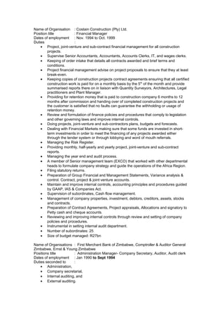Name of Organisation : Costain Construction (Pty) Ltd.
Position title : Financial Manager
Dates of employment : Nov. 1994 to Oct. 1999
Duties :
• Project, joint-venture and sub-contract financial management for all construction
projects.
• Supervise Senior Accountants, Accountants, Accounts Clerks, IT, and wages clerks.
• Keeping of order intake that details all contracts awarded and brief terms and
conditions.
• Project financial management advise on project proposals to ensure that they at least
break-even.
• Keeping copies of construction projects contract agreements ensuring that all certified
construction work is paid for on a monthly basis by the 5th
of the month and provide
summarised reports there on in liaison with Quantity Surveyors, Architectures, Legal
practitioners and Plant Manager.
• Providing for retention money that is paid to construction company 6 months to 12
months after commission and handing over of completed construction projects and
the customer is satisfied that no faults can guarantee the withholding or usage of
retention money.
• Review and formulation of finance policies and procedures that comply to legislation
and other governing laws and improve internal controls.
• Doing projects, joint-venture and sub-contractors plans, budgets and forecasts.
• Dealing with Financial Markets making sure that some funds are invested in short-
term investments in order to meet the financing of any projects awarded either
through the tender system or through lobbying and word of mouth referrals.
• Managing the Risk Register.
• Providing monthly, half-yearly and yearly project, joint-venture and sub-contract
reports.
• Managing the year end and audit process.
• A member of Senior management team (EXCO) that worked with other departmental
heads to formulate company strategy and guide the operations of the Africa Region.
• Filing statutory returns.
• Preparation of Group Financial and Management Statements, Variance analysis &
control. Contract, project & joint venture accounts.
• Maintain and improve internal controls, accounting principles and procedures guided
by GAAP, IAS & Companies Act.
• Supervision of subordinates, Cash flow management.
• Management of company properties, investment, debtors, creditors, assets, stocks
and contracts.
• Preparation of Contract Agreements, Project appraisals, Allocations and signatory to
Petty cash and cheque accounts.
• Reviewing and improving internal controls through review and setting of company
policies and procedures.
• Instrumental in setting internal audit department.
• Number of subordinates: 25
• Size of budget managed: R27bn
Name of Organisations : First Merchant Bank of Zimbabwe, Comptroller & Auditor General
Zimbabwe, Ernst & Young Zimbabwe
Positions title : Administration Manager- Company Secretary, Auditor, Audit clerk
Dates of employment : Jan 1990 to Sept 1994
Duties seconded to :
• Administration,
• Company secretarial,
• Internal auditing, and
• External auditing.
 