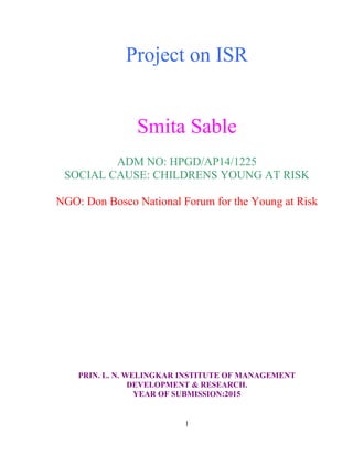 Project on ISR
Smita Sable
ADM NO: HPGD/AP14/1225
SOCIAL CAUSE: CHILDRENS YOUNG AT RISK
NGO: Don Bosco National Forum for the Young at Risk
PRIN. L. N. WELINGKAR INSTITUTE OF MANAGEMENT
DEVELOPMENT & RESEARCH.
YEAR OF SUBMISSION:2015
1
 