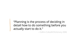 “Planning is the process of deciding in
detail how to do something before you
actually start to do it.”
– Collins Cobuild Dictionary 2006
 