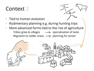 Context 2
• Tied to human evolution
• Rudimentary planning e.g. during hunting trips
• More advanced forms tied to the rise of agriculture
– Tribes grew to villages specialization of tasks
– Migration to colder areas planning for winter
 