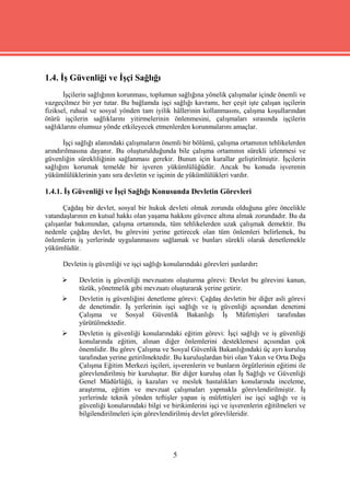 1.4. İş Güvenliği ve İşçi Sağlığı
       İşçilerin sağlığının korunması, toplumun sağlığına yönelik çalışmalar içinde önemli ve
vazgeçilmez bir yer tutar. Bu bağlamda işçi sağlığı kavramı, her çeşit işte çalışan işçilerin
fiziksel, ruhsal ve sosyal yönden tam iyilik hâllerinin kollanmasını, çalışma koşullarından
ötürü işçilerin sağlıklarını yitirmelerinin önlenmesini, çalışmaları sırasında işçilerin
sağlıklarını olumsuz yönde etkileyecek etmenlerden korunmalarını amaçlar.

       İşçi sağlığı alanındaki çalışmaların önemli bir bölümü, çalışma ortamının tehlikelerden
arındırılmasına dayanır. Bu oluşturulduğunda bile çalışma ortamının sürekli izlenmesi ve
güvenliğin sürekliliğinin sağlanması gerekir. Bunun için kurallar geliştirilmiştir. İşçilerin
sağlığını korumak temelde bir işveren yükümlülüğüdür. Ancak bu konuda işverenin
yükümlülüklerinin yanı sıra devletin ve işçinin de yükümlülükleri vardır.

1.4.1. İş Güvenliği ve İşçi Sağlığı Konusunda Devletin Görevleri

       Çağdaş bir devlet, sosyal bir hukuk devleti olmak zorunda olduğuna göre öncelikle
vatandaşlarının en kutsal hakkı olan yaşama hakkını güvence altına almak zorundadır. Bu da
çalışanlar bakımından, çalışma ortamında, tüm tehlikelerden uzak çalışmak demektir. Bu
nedenle çağdaş devlet, bu görevini yerine getirecek olan tüm önlemleri belirlemek, bu
önlemlerin iş yerlerinde uygulanmasını sağlamak ve bunları sürekli olarak denetlemekle
yükümlüdür.

      Devletin iş güvenliği ve işçi sağlığı konularındaki görevleri şunlardır:

           Devletin iş güvenliği mevzuatını oluşturma görevi: Devlet bu görevini kanun,
            tüzük, yönetmelik gibi mevzuatı oluşturarak yerine getirir.
           Devletin iş güvenliğini denetleme görevi: Çağdaş devletin bir diğer asli görevi
            de denetimdir. İş yerlerinin işçi sağlığı ve iş güvenliği açısından denetimi
            Çalışma ve Sosyal Güvenlik Bakanlığı İş Müfettişleri tarafından
            yürütülmektedir.
           Devletin iş güvenliği konularındaki eğitim görevi: İşçi sağlığı ve iş güvenliği
            konularında eğitim, alınan diğer önlemlerini desteklemesi açısından çok
            önemlidir. Bu görev Çalışma ve Sosyal Güvenlik Bakanlığındaki üç ayrı kuruluş
            tarafından yerine getirilmektedir. Bu kuruluşlardan biri olan Yakın ve Orta Doğu
            Çalışma Eğitim Merkezi işçileri, işverenlerin ve bunların örgütlerinin eğitimi ile
            görevlendirilmiş bir kuruluştur. Bir diğer kuruluş olan İş Sağlığı ve Güvenliği
            Genel Müdürlüğü, iş kazaları ve meslek hastalıkları konularında inceleme,
            araştırma, eğitim ve mevzuat çalışmaları yapmakla görevlendirilmiştir. İş
            yerlerinde teknik yönden teftişler yapan iş müfettişleri ise işçi sağlığı ve iş
            güvenliği konularındaki bilgi ve birikimlerini işçi ve işverenlerin eğitilmeleri ve
            bilgilendirilmeleri için görevlendirilmiş devlet görevlileridir.




                                              5
 
