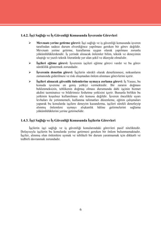 1.4.2. İşçi Sağlığı ve İş Güvenliği Konusunda İşverenin Görevleri

          Mevzuatı yerine getirme görevi: İşçi sağlığı ve iş güvenliği konusunda işveren
           tarafından sadece durum elverdiğince yapılması gereken bir görev değildir.
           Mevzuatı yerine getirme, kurallarına uygun olarak yapılması zorunlu
           yükümlülüklerdendir. İş yerinde alınacak önlemler bilim, teknik ve deneyimin
           ulaştığı ve yazılı teknik literatürde yer alan şekil ve düzeyde olmalıdır.
          İşçileri eğitme görevi: İşverenin işçileri eğitme görevi vardır ve bu görev
           süreklilik göstermek zorundadır.
          İşverenin denetim görevi: İşçilerin sürekli olarak denetlenmesi, noksanların
           zamanında giderilmesi ve risk oluşmadan önlem alınması görevlerini içerir.
          İşçileri alınacak güvenlik önlemlerine uymaya zorlama görevi: İş Yasası, bu
           konuda işverene en geniş yetkiyi vermektedir. Bir zararın doğması
           beklenmeksizin, tehlikenin doğmuş olması durumunda dahi işçinin hizmet
           akdini tazminatsız ve bildirimsiz feshetme yetkisini içerir. Bununla birlikte bu
           yetkinin koşulsuz kullanılması söz konusu değildir. İşveren öncelikle uyarı
           levhaları ile yetinmemeli, kullanma talimatları düzenleme, eğitim çalışmaları
           yaparak bu konularda işçilere deneyim kazandırma, işçileri sürekli denetleyip
           alınmış önlemlere uymayı alışkanlık hâline getirmelerini sağlama
           yükümlülüklerini yerine getirmelidir.

1.4.3. İşçi Sağlığı ve İş Güvenliği Konusunda İşçilerin Görevleri

       İşçilerin işçi sağlığı ve iş güvenliği konularındaki görevleri pasif niteliktedir.
Dolayısıyla işçilerin bu konularda yerine getirmesi gereken bir önlem bulunmamaktadır.
İşçiler, alınmış olan önlemlere uymak ve tehlikeli bir durum yaratmamak için dikkatli ve
tedbirli davranmak zorundadır.




                                            6
 