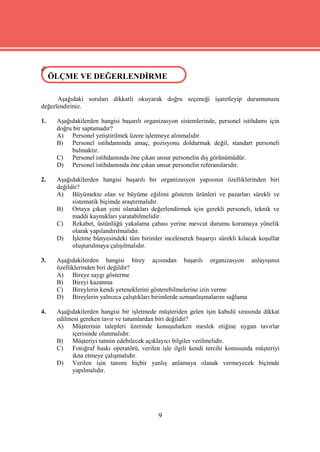 ÖLÇME VE DEĞERLENDİRME
 ÖLÇME VE DEĞERLENDİRME

      Aşağıdaki soruları dikkatli okuyarak doğru seçeneği işaretleyip durumunuzu
değerlendiriniz.

1.   Aşağıdakilerden hangisi başarılı organizasyon sistemlerinde, personel istihdamı için
     doğru bir saptamadır?
     A) Personel yetiştirilmek üzere işletmeye alınmalıdır.
     B) Personel istihdamında amaç, pozisyonu doldurmak değil, standart personeli
          bulmaktır.
     C) Personel istihdamında öne çıkan unsur personelin dış görünümüdür.
     D) Personel istihdamında öne çıkan unsur personelin referanslarıdır.

2.   Aşağıdakilerden hangisi başarılı bir organizasyon yapısının özelliklerinden biri
     değildir?
     A) Büyümekte olan ve büyüme eğilimi gösteren ürünleri ve pazarları sürekli ve
           sistematik biçimde araştırmalıdır.
     B) Ortaya çıkan yeni olanakları değerlendirmek için gerekli personeli, teknik ve
           maddi kaynakları yaratabilmelidir.
     C) Rekabet, üstünlüğü yakalama çabası yerine mevcut durumu korumaya yönelik
           olarak yapılandırılmalıdır.
     D) İşletme bünyesindeki tüm birimler incelenerek başarıyı sürekli kılacak koşullar
           oluşturulmaya çalışılmalıdır.

3.   Aşağıdakilerden hangisi birey açısından başarılı organizasyon anlayışının
     özelliklerinden biri değildir?
     A) Bireye saygı gösterme
     B) Bireyi kazanma
     C) Bireylerin kendi yeteneklerini gösterebilmelerine izin verme
     D) Bireylerin yalnızca çalıştıkları birimlerde uzmanlaşmalarını sağlama

4.   Aşağıdakilerden hangisi bir işletmede müşteriden gelen işin kabulü sırasında dikkat
     edilmesi gereken tavır ve tutumlardan biri değildir?
     A) Müşterinin talepleri üzerinde konuşulurken meslek etiğine uygun tavırlar
          içerisinde olunmalıdır.
     B) Müşteriyi tatmin edebilecek açıklayıcı bilgiler verilmelidir.
     C) Fotoğraf baskı operatörü, verilen işle ilgili kendi tercihi konusunda müşteriyi
          ikna etmeye çalışmalıdır.
     D) Verilen işin tanımı hiçbir yanlış anlamaya olanak vermeyecek biçimde
          yapılmalıdır.




                                           9
 