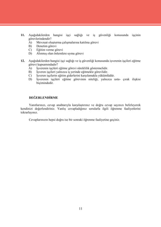 11.   Aşağıdakilerden hangisi işçi sağlığı ve iş güvenliği               konusunda     işçinin
      görevlerindendir?
      A) Mevzuat oluşturma çalışmalarına katılma görevi
      B) Denetim görevi
      C) Eğitim verme görevi
      D) Alınmış olan önlemlere uyma görevi

12.   Aşağıdakilerden hangisi işçi sağlığı ve iş güvenliği konusunda işverenin işçileri eğitme
      görevi kapsamındadır?
      A) İşverenin işçileri eğitme görevi süreklilik göstermelidir.
      B) İşveren işçileri yalnızca iş yerinde eğitmekle görevlidir.
      C) İşveren işçilerin eğitim giderlerini karşılamakla yükümlüdür.
      D) İşverenin işçileri eğitme görevinin niteliği, yalnızca usta- çırak ilişkisi
            biçimindedir.



      DEĞERLENDİRME

       Yanıtlarınızı, cevap anahtarıyla karşılaştırınız ve doğru cevap sayınızı belirleyerek
kendinizi değerlendiriniz. Yanlış cevapladığınız sorularla ilgili öğrenme faaliyetlerini
tekrarlayınız.

      Cevaplarınızın hepsi doğru ise bir sonraki öğrenme faaliyetine geçiniz.




                                             11
 