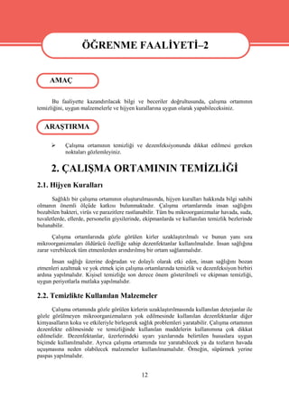 ÖĞRENME FAALİYETİ–2
                   ÖĞRENME FAALİYETİ–2
     AMAÇ

      Bu faaliyette kazandırılacak bilgi ve beceriler doğrultusunda, çalışma ortamının
temizliğini, uygun malzemelerle ve hijyen kurallarına uygun olarak yapabileceksiniz.


   ARAŞTIRMA

           Çalışma ortamının temizliği ve dezenfeksiyonunda dikkat edilmesi gereken
            noktaları gözlemleyiniz.


      2. ÇALIŞMA ORTAMININ TEMİZLİĞİ
2.1. Hijyen Kuralları
      Sağlıklı bir çalışma ortamının oluşturulmasında, hijyen kuralları hakkında bilgi sahibi
olmanın önemli ölçüde katkısı bulunmaktadır. Çalışma ortamlarında insan sağlığını
bozabilen bakteri, virüs ve parazitlere rastlanabilir. Tüm bu mikroorganizmalar havada, suda,
tuvaletlerde, ellerde, personelin giysilerinde, ekipmanlarda ve kullanılan temizlik bezlerinde
bulunabilir.
       Çalışma ortamlarında gözle görülen kirler uzaklaştırılmalı ve bunun yanı sıra
mikroorganizmaları öldürücü özelliğe sahip dezenfektanlar kullanılmalıdır. İnsan sağlığına
zarar verebilecek tüm etmenlerden arındırılmış bir ortam sağlanmalıdır.
      İnsan sağlığı üzerine doğrudan ve dolaylı olarak etki eden, insan sağlığını bozan
etmenleri azaltmak ve yok etmek için çalışma ortamlarında temizlik ve dezenfeksiyon birbiri
ardına yapılmalıdır. Kişisel temizliğe son derece önem gösterilmeli ve ekipman temizliği,
uygun periyotlarla mutlaka yapılmalıdır.

2.2. Temizlikte Kullanılan Malzemeler
      Çalışma ortamında gözle görülen kirlerin uzaklaştırılmasında kullanılan deterjanlar ile
gözle görülmeyen mikroorganizmaların yok edilmesinde kullanılan dezenfektanlar diğer
kimyasalların koku ve etkileriyle birleşerek sağlık problemleri yaratabilir. Çalışma ortamının
dezenfekte edilmesinde ve temizliğinde kullanılan maddelerin kullanımına çok dikkat
edilmelidir. Dezenfektanlar, üzerlerindeki uyarı yazılarında belirtilen hususlara uygun
biçimde kullanılmalıdır. Ayrıca çalışma ortamında toz yaratabilecek ya da tozların havada
uçuşmasına neden olabilecek malzemeler kullanılmamalıdır. Örneğin, süpürmek yerine
paspas yapılmalıdır.


                                             12
 