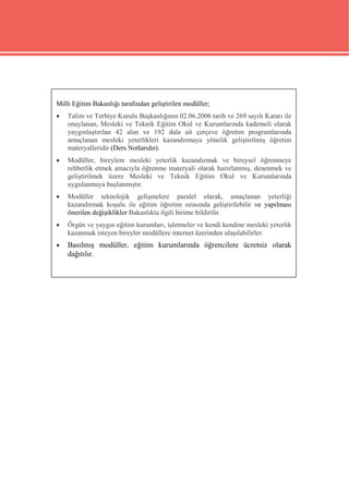 Milli Eğitim Bakanlığı tarafından geliştirilen modüller;
   Talim ve Terbiye Kurulu Başkanlığının 02.06.2006 tarih ve 269 sayılı Kararı ile
    onaylanan, Mesleki ve Teknik Eğitim Okul ve Kurumlarında kademeli olarak
    yaygınlaştırılan 42 alan ve 192 dala ait çerçeve öğretim programlarında
    amaçlanan mesleki yeterlikleri kazandırmaya yönelik geliştirilmiş öğretim
    materyalleridir (Ders Notlarıdır).
   Modüller, bireylere mesleki yeterlik kazandırmak ve bireysel öğrenmeye
    rehberlik etmek amacıyla öğrenme materyali olarak hazırlanmış, denenmek ve
    geliştirilmek üzere Mesleki ve Teknik Eğitim Okul ve Kurumlarında
    uygulanmaya başlanmıştır.
   Modüller teknolojik gelişmelere paralel olarak, amaçlanan yeterliği
    kazandırmak koşulu ile eğitim öğretim sırasında geliştirilebilir ve yapılması
    önerilen değişiklikler Bakanlıkta ilgili birime bildirilir.
   Örgün ve yaygın eğitim kurumları, işletmeler ve kendi kendine mesleki yeterlik
    kazanmak isteyen bireyler modüllere internet üzerinden ulaşılabilirler.
   Basılmış modüller, eğitim kurumlarında öğrencilere ücretsiz olarak
    dağıtılır.
 