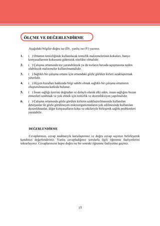ÖLÇME VE DEĞERLENDİRME
 ÖLÇME VE DEĞERLENDİRME

      Aşağıdaki bilgiler doğru ise (D) , yanlış ise (Y) yazınız.

1.    ( ) Ortamın temizliğinde kullanılacak temizlik malzemelerinin kokuları, banyo
      kimyasallarının kokusunu giderecek nitelikte olmalıdır.
2.    ( ) Çalışma ortamında toz yaratabilecek ya da tozların havada uçuşmasına neden
      olabilecek malzemeler kullanılmamalıdır.
3.    ( ) Sağlıklı bir çalışma ortamı için ortamdaki gözle görülen kirleri uzaklaştırmak
      yeterlidir.
4.    ( ) Hijyen kuralları hakkında bilgi sahibi olmak sağlıklı bir çalışma ortamının
      oluşturulmasına katkıda bulunur.
5.    ( ) İnsan sağlığı üzerine doğrudan ve dolaylı olarak etki eden, insan sağlığını bozan
      etmenleri azaltmak ve yok etmek için temizlik ve dezenfeksiyon yapılmalıdır.
6.    ( ) Çalışma ortamında gözle görülen kirlerin uzaklaştırılmasında kullanılan
      deterjanlar ile gözle görülmeyen mikroorganizmaların yok edilmesinde kullanılan
      dezenfektanlar, diğer kimyasalların koku ve etkileriyle birleşerek sağlık problemleri
      yaratabilir.




      DEĞERLENDİRME

       Cevaplarınızı, cevap anahtarıyla karşılaştırınız ve doğru cevap sayınızı belirleyerek
kendinizi değerlendiriniz. Yanlış cevapladığınız sorularla ilgili öğrenme faaliyetlerini
tekrarlayınız. Cevaplarınızın hepsi doğru ise bir sonraki öğrenme faaliyetine geçiniz.




                                              15
 