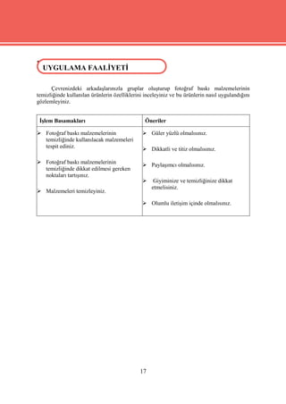 UYGULAMA FAALİYETİ
 UYGULAMA FAALİYETİ

      Çevrenizdeki arkadaşlarınızla gruplar oluşturup fotoğraf baskı malzemelerinin
temizliğinde kullanılan ürünlerin özelliklerini inceleyiniz ve bu ürünlerin nasıl uygulandığını
gözlemleyiniz.


 İşlem Basamakları                              Öneriler

 Fotoğraf baskı malzemelerinin                 Güler yüzlü olmalısınız.
  temizliğinde kullanılacak malzemeleri
  tespit ediniz.                                Dikkatli ve titiz olmalısınız.

 Fotoğraf baskı malzemelerinin                 Paylaşımcı olmalısınız.
  temizliğinde dikkat edilmesi gereken
  noktaları tartışınız.
                                                   Giyiminize ve temizliğinize dikkat
                                                   etmelisiniz.
 Malzemeleri temizleyiniz.

                                                Olumlu iletişim içinde olmalısınız.




                                              17
 