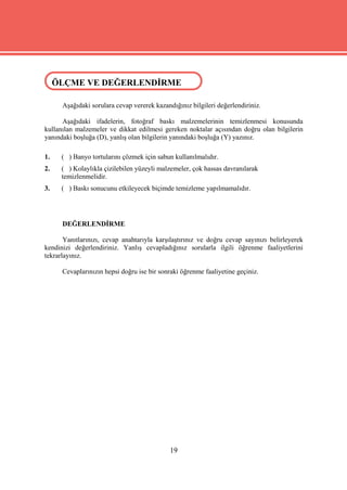 ÖLÇME VE DEĞERLENDİRME
 ÖLÇME VE DEĞERLENDİRME

      Aşağıdaki sorulara cevap vererek kazandığınız bilgileri değerlendiriniz.

      Aşağıdaki ifadelerin, fotoğraf baskı malzemelerinin temizlenmesi konusunda
kullanılan malzemeler ve dikkat edilmesi gereken noktalar açısından doğru olan bilgilerin
yanındaki boşluğa (D), yanlış olan bilgilerin yanındaki boşluğa (Y) yazınız.

1.    ( ) Banyo tortularını çözmek için sabun kullanılmalıdır.
2.    ( ) Kolaylıkla çizilebilen yüzeyli malzemeler, çok hassas davranılarak
      temizlenmelidir.
3.    ( ) Baskı sonucunu etkileyecek biçimde temizleme yapılmamalıdır.




      DEĞERLENDİRME

       Yanıtlarınızı, cevap anahtarıyla karşılaştırınız ve doğru cevap sayınızı belirleyerek
kendinizi değerlendiriniz. Yanlış cevapladığınız sorularla ilgili öğrenme faaliyetlerini
tekrarlayınız.

      Cevaplarınızın hepsi doğru ise bir sonraki öğrenme faaliyetine geçiniz.




                                             19
 