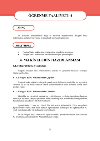 ÖĞRENME FAALİYETİ–4
                   ÖĞRENME FAALİYETİ–4
     AMAÇ


     Bu faaliyette kazandırılacak bilgi ve beceriler doğrultusunda, fotoğraf baskı
makinelerini, kullanım kılavuzuna uygun olarak hazırlayabileceksiniz.


   ARAŞTIRMA

           Fotoğraf baskı makinesinin çeşitlerini ve görevlerini araştırınız.
           Fotoğraf baskı makinesinin nasıl hazırlanacağını gözlemleyiniz.


          4. MAKİNELERİN HAZIRLANMASI
4.1. Fotoğraf Baskı Makineleri
       Aşağıda, fotoğraf baskı makinelerinin çeşitleri ve görevleri hakkında açıklayıcı
bilgiler verilecektir.

4.1.1. Fotoğraf Baskı Makinelerinin Çeşitleri

       Fotoğraf baskı makinelerinin profesyonel olarak kullanılan minilablar ve agrandizör
sistemler ile ev tipi baskı cihazları olarak adlandırılabilecek olan printerler olmak üzere
çeşitleri vardır.

4.1.2. Fotoğraf Baskı Makinelerinin Görevleri

      Minilablar en çok dijital alandaki ve çeşitli filmlerle çekilmiş fotoğrafların baskısını
almak için kullanılır. Birçok ayrı ebatta baskı alınabildiği için printerle kıyaslandığında çok
daha kullanışlı cihazlardır. A3 ebatlı baskı alır.

       Agrandizörler, 35 mm ve 120 roll film baskısı için kullanılabilir. Fakat son yıllarda
dijital uyumlu büyük ebat baskı alabilen agrandizörler üretilmiştir. Bu agrandizörler A3
ebatlı baskılardan daha büyük baskılar için kullanılır.

     Ev tipi fotoğraf baskı cihazları ise dijital ortamdaki görüntülerin basımı için kullanılır.
A3 ebadına kadar baskı alabilir. Amatör kullanım içindir.




                                              20
 
