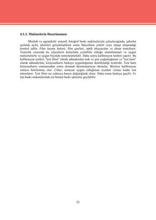 4.1.3. Makinelerin Hazırlanması

       Minilab ve agrandizör sistemli fotoğraf baskı makineleriyle çalışılacağında, şalterler
açılarak açılış işlemleri gerçekleştikten sonra banyoların yeterli ısıya ulaşıp ulaşmadığı
kontrol edilir. Film taşıma ünitesi, film şaseleri, optik okuyucular ve ekran temizlenir.
Temizlik sırasında bu yüzeylerin kolaylıkla çizilebilir olduğu unutulmamalı ve uygun
malzemelerle ve uygun biçimde temizlenmelidir. Daha sonra kalibrasyon testleri yapılır. Bu
kalibrasyon testleri, ''test filmi'' olarak adlandırılan renk ve poz yoğunluğunun ve ''test kartı''
olarak adlandırılan, kimyasalların baskıya uygunluğunun denetlendiği testlerdir. Test kartı
kimyasalların ısınmasından sonra alınarak densitometreye okutulur. Böylece kalibrasyon
sonucu belirlenmiş olur. Cihaz, sonucun uygun olduğunun teyidini verene kadar test
tekrarlanır. Test filmi ise yalnızca banyo değiştiğinde alınır. Daha sonra baskıya geçilir. Ev
tipi baskı makinelerinde ise hemen baskı işlemine geçilebilir.




                                                21
 