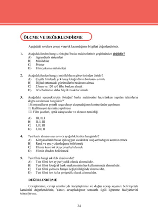 ÖLÇME VE DEĞERLENDİRME
 ÖLÇME VE DEĞERLENDİRME

      Aşağıdaki sorulara cevap vererek kazandığınız bilgileri değerlendiriniz.

1.    Aşağıdakilerden hangisi fotoğraf baskı makinelerinin çeşitlerinden değildir?
      A) Agrandizör sistemleri
      B) Minilablar
      C) Printer
      D) Film yıkama makineleri

2.    Aşağıdakilerden hangisi minilabların görevlerinden biridir?
      A) Çeşitli filmlerde çekilmiş fotoğrafların baskısını almak
      B) Dijital ortamdaki görüntülerin baskısını almak
      C) 35mm ve 120 roll film baskısı almak
      D) A3 ebadından daha büyük baskılar almak

3.    Aşağıdaki seçeneklerden fotoğraf baskı makinesini hazırlarken yapılan işlemlerin
      doğru sıralaması hangisidir?
      I.Kimyasalların yeterli ısıya ulaşıp ulaşmadığının kontrolünün yapılması
      II. Kalibrasyon testinin yapılması
      III. Film şaseleri, optik okuyucular ve ekranın temizliği
      A)    III, II, I
      B)    II, I, III
      C)    I, II, III
      D)    I, III, II

4.    Test kartı alınmasının amacı aşağıdakilerden hangisidir?
      A) Kimyasalların baskı için uygun sıcaklıkta olup olmadığını kontrol etmek
      B) Renk ve poz yoğunluğunu belirlemek
      C) Filmin kontrast derecesini belirlemek
      D) Filmin ebadını belirlemek

5.    Test filmi hangi sıklıkla alınmalıdır?
      A) Test filmi her ay periyodik olarak alınmalıdır.
      B) Test filmi fotoğraf baskı makinesinin her kullanımında alınmalıdır.
      C) Test filmi yalnızca banyo değiştirildiğinde alınmalıdır.
      D) Test filmi her hafta periyodik olarak alınmalıdır.

      DEĞERLENDİRME
       Cevaplarınızı, cevap anahtarıyla karşılaştırınız ve doğru cevap sayınızı belirleyerek
kendinizi değerlendiriniz. Yanlış cevapladığınız sorularla ilgili öğrenme faaliyetlerini
tekrarlayınız.


                                             24
 