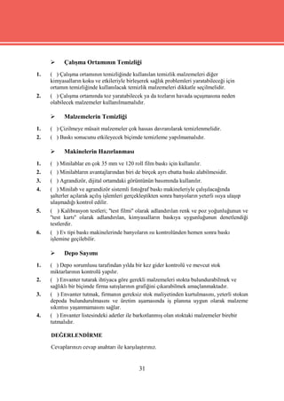      Çalışma Ortamının Temizliği
1.   ( ) Çalışma ortamının temizliğinde kullanılan temizlik malzemeleri diğer
     kimyasalların koku ve etkileriyle birleşerek sağlık problemleri yaratabileceği için
     ortamın temizliğinde kullanılacak temizlik malzemeleri dikkatle seçilmelidir.
2.   ( ) Çalışma ortamında toz yaratabilecek ya da tozların havada uçuşmasına neden
     olabilecek malzemeler kullanılmamalıdır.

          Malzemelerin Temizliği
1.   ( ) Çizilmeye müsait malzemeler çok hassas davranılarak temizlenmelidir.
2.   ( ) Baskı sonucunu etkileyecek biçimde temizleme yapılmamalıdır.

          Makinelerin Hazırlanması
1.   ( ) Minilablar en çok 35 mm ve 120 roll film baskı için kullanılır.
2.   ( ) Minilabların avantajlarından biri de birçok ayrı ebatta baskı alabilmesidir.
3.   ( ) Agrandizör, dijital ortamdaki görüntünün basımında kullanılır.
4.   ( ) Minilab ve agrandizör sistemli fotoğraf baskı makineleriyle çalışılacağında
     şalterler açılarak açılış işlemleri gerçekleştikten sonra banyoların yeterli ısıya ulaşıp
     ulaşmadığı kontrol edilir.
5.   ( ) Kalibrasyon testleri; ''test filmi'' olarak adlandırılan renk ve poz yoğunluğunun ve
     ''test kartı'' olarak adlandırılan, kimyasalların baskıya uygunluğunun denetlendiği
     testlerdir.
6.   ( ) Ev tipi baskı makinelerinde banyoların ısı kontrolünden hemen sonra baskı
     işlemine geçilebilir.

          Depo Sayımı
1.   ( ) Depo sorumlusu tarafından yılda bir kez gider kontrolü ve mevcut stok
     miktarlarının kontrolü yapılır.
2.   ( ) Envanter tutarak ihtiyaca göre gerekli malzemeleri stokta bulundurabilmek ve
     sağlıklı bir biçimde firma satışlarının grafiğini çıkarabilmek amaçlanmaktadır.
3.   ( ) Envanter tutmak, firmanın gereksiz stok maliyetinden kurtulmasını, yeterli stokun
     depoda bulundurulmasını ve üretim aşamasında iş planına uygun olarak malzeme
     sıkıntısı yaşanmamasını sağlar.
4.   ( ) Envanter listesindeki adetler ile barkotlanmış olan stoktaki malzemeler birebir
     tutmalıdır.

     DEĞERLENDİRME

     Cevaplarınızı cevap anahtarı ile karşılaştırınız.


                                              31
 