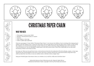 Christmas Paper Chain
What you need:
• Print pages 2–4 (one set per child)
• Markers, colored pencils, paint, or crayons
• Scissors
• Glue, stapler, or clear tape
• Glitter or glitter glue (optional)
Print one copy (pages 2–4) per child of “Christmas Paper Chain,” or one set per two children, if you’re working with a large group of
children. Have the children color or paint the chain strips, and encourage them to decorate the plain strips on page 4 as they would
like. Children can write Christmas messages on their strips too (e.g., Merry Christmas; Happy Birthday, Jesus; Joy to the World;
I Love Christmas, etc.). You can add glitter or glitter glue to the final colored strips, if they want. (Optionally, you can add small
Christmassy stickers to the strips as well.)
Cut strips out. Take one strip and form it into a circle and secure the tab to the underside of the link with glue, staples, or clear tape.
Thread the next strip through the circle, form a circle, and secure. Continue until all your strips have formed a long chain. Each
child can make their own chain, or you can combine some or all links to form a longer chain.
Hang your finished paper chain above a door, on a window, or on a wall for a little extra Christmas cheer!
Authored by Katiuscia Giusti. Illustrations by Alvi. Design by Stefan Merour.
Published by My Wonder Studio. Copyright © 2015 by The Family International
 
