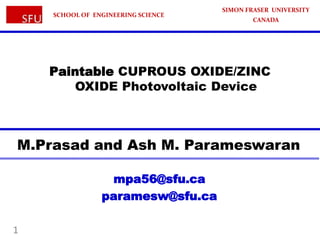 SCHOOL OF ENGINEERING SCIENCE

SIMON FRASER UNIVERSITY
CANADA

Paintable CUPROUS OXIDE/ZINC
OXIDE Photovoltaic Device

M.Prasad and Ash M. Parameswaran
mpa56@sfu.ca
paramesw@sfu.ca
1

 