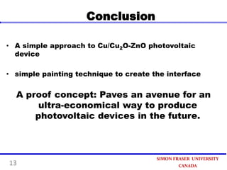 Conclusion
• A simple approach to Cu/Cu2O-ZnO photovoltaic
device
• simple painting technique to create the interface

A proof concept: Paves an avenue for an
ultra-economical way to produce
photovoltaic devices in the future.

13

SIMON FRASER UNIVERSITY
CANADA

 