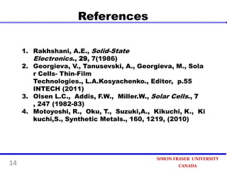 References
1. Rakhshani, A.E., Solid-State
Electronics., 29, 7(1986)
2. Georgieva, V., Tanusevski, A., Georgieva, M., Sola
r Cells- Thin-Film
Technologies., L.A.Kosyachenko., Editor, p.55
INTECH (2011)
3. Olsen L.C., Addis, F.W., Miller.W., Solar Cells., 7
, 247 (1982-83)
4. Motoyoshi, R., Oku, T., Suzuki,A., Kikuchi, K., Ki
kuchi,S., Synthetic Metals., 160, 1219, (2010)

14

SIMON FRASER UNIVERSITY
CANADA

 