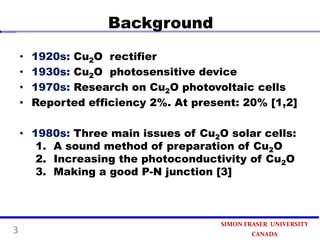 Background
•
•
•
•

1920s: Cu2O rectifier
1930s: Cu2O photosensitive device
1970s: Research on Cu2O photovoltaic cells
Reported efficiency 2%. At present: 20% [1,2]

• 1980s: Three main issues of Cu2O solar cells:
1. A sound method of preparation of Cu2O
2. Increasing the photoconductivity of Cu2O
3. Making a good P-N junction [3]

3

SIMON FRASER UNIVERSITY
CANADA

 