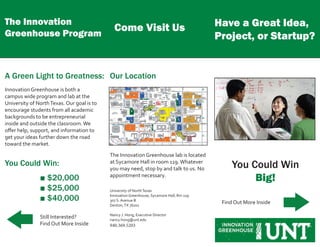 Have a Great Idea,
Project, or Startup?
You Could Win
Big!
Find Out More Inside
The Innovation
Greenhouse Program
A Green Light to Greatness:
Innovation Greenhouse is both a
campus wide program and lab at the
University of NorthTexas. Our goal is to
encourage students from all academic
backgrounds to be entrepreneurial
inside and outside the classroom.We
offer help, support, and information to
get your ideas further down the road
toward the market.
You Could Win:
■ $20,000
■ $25,000
■ $40,000
Still Interested?
Find Out More Inside
Come Visit Us
Our Location
The Innovation Greenhouse lab is located
at Sycamore Hall in room 119.Whatever
you may need, stop by and talk to us. No
appointment necessary.
University of NorthTexas
Innovation Greenhouse, Sycamore Hall, Rm 119
307 S. Avenue B
Denton,TX 76201
Nancy J. Hong, Executive Director
nancy.hong@unt.edu
940.369.5203
 