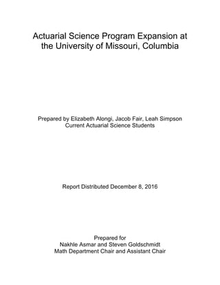 Actuarial Science Program Expansion at
the University of Missouri, Columbia
Prepared by Elizabeth Alongi, Jacob Fair, Leah Simpson
Current Actuarial Science Students
Report Distributed December 8, 2016
Prepared for
Nakhle Asmar and Steven Goldschmidt
Math Department Chair and Assistant Chair
 