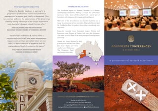 CONTACT GOLDFIELDS CONFERENCES & EVENTS (WA)
Phone +61 409 294 103
c/o 140 Burt Street, Boulder WA 6432
manager@goldfieldsconferencesevents.com.au
www.goldfieldsconferencesevents.com.au f/goldfieldsconferences
WHERE ARE WE LOCATED?
The Goldfields region in Western Australia is a vibrant,
contemporary destination offering a unique and memorable
experience with a touch of “the outback” and a pivotal part of
Australia’s rich indigenous & European goldrush history.
With state of the art conference and function facilities, and a
range of professional service providers, Kalgoorlie Boulder and
the Goldfields offers the perfect choice when considering your
next event.
Kalgoorlie annually hosts Australia’s largest Mining and
Resources event, Diggers & Dealers, with over 1800 delegates.
This event is one of three of the most prestigious mining events
worldwide.
Qantas and Virgin Airlines fly daily
to Kalgoorlie-Boulder from Perth
(one hour flight) and twice
weekly from Melbourne.
The Prospector Train
also departs Perth daily.
a quint essent ial out back exper ience
WHAT OUR CLIENTS ARE SAYING
“Kalgoorlie-Boulder has been in waiting for a
progressive professional events and conference
manager and promoter and finally its happened. This
new venture will meet the expectations of the discerning
client by taking advantage of the unique experience
only Australia’s biggest inland City can offer.”
HUGH GALLAGHER, CHEIF EXECUTIVE OFFICER
KALGOORLIE BOULDER CHAMBER OF COMMERCE & INDUSTRY
“Goldfields Conferences & Events offers a
one-stop solution for all your event management
requirements, with an unrivalled client service
ethic, an extensive suite of expertise and an
unprecedented level of access to the region.”
HOLLY PHILLIPS, MANAGER EASTERN REGION
CHAMBER OF MINERALS & ENERGY
KALGOORLIE
PERTH
MELBOURNE
 