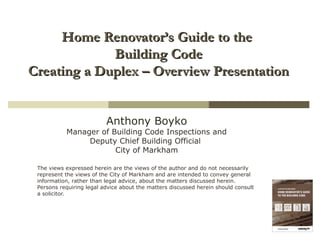 Home Renovator’s Guide to theHome Renovator’s Guide to the
Building CodeBuilding Code
Creating a Duplex – Overview PresentationCreating a Duplex – Overview Presentation
Anthony Boyko
Manager of Building Code Inspections and
Deputy Chief Building Official
City of Markham
The views expressed herein are the views of the author and do not necessarily
represent the views of the City of Markham and are intended to convey general
information, rather than legal advice, about the matters discussed herein.
Persons requiring legal advice about the matters discussed herein should consult
a solicitor.
 