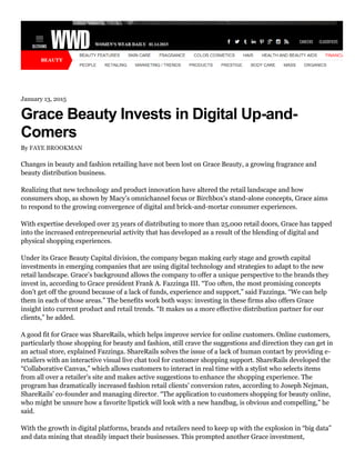 January 13, 2015
Grace Beauty Invests in Digital Up-and-
Comers
By FAYE BROOKMAN
Changes in beauty and fashion retailing have not been lost on Grace Beauty, a growing fragrance and
beauty distribution business.
Realizing that new technology and product innovation have altered the retail landscape and how
consumers shop, as shown by Macy’s omnichannel focus or Birchbox’s stand-alone concepts, Grace aims
to respond to the growing convergence of digital and brick-and-mortar consumer experiences.
With expertise developed over 25 years of distributing to more than 25,000 retail doors, Grace has tapped
into the increased entrepreneurial activity that has developed as a result of the blending of digital and
physical shopping experiences.
Under its Grace Beauty Capital division, the company began making early stage and growth capital
investments in emerging companies that are using digital technology and strategies to adapt to the new
retail landscape. Grace’s background allows the company to offer a unique perspective to the brands they
invest in, according to Grace president Frank A. Fazzinga III. “Too often, the most promising concepts
don’t get off the ground because of a lack of funds, experience and support,” said Fazzinga. “We can help
them in each of those areas.” The benefits work both ways: investing in these firms also offers Grace
insight into current product and retail trends. “It makes us a more effective distribution partner for our
clients,” he added.
A good fit for Grace was ShareRails, which helps improve service for online customers. Online customers,
particularly those shopping for beauty and fashion, still crave the suggestions and direction they can get in
an actual store, explained Fazzinga. ShareRails solves the issue of a lack of human contact by providing e-
retailers with an interactive visual live chat tool for customer shopping support. ShareRails developed the
“Collaborative Canvas,” which allows customers to interact in real time with a stylist who selects items
from all over a retailer’s site and makes active suggestions to enhance the shopping experience. The
program has dramatically increased fashion retail clients’ conversion rates, according to Joseph Nejman,
ShareRails’ co-founder and managing director. “The application to customers shopping for beauty online,
who might be unsure how a favorite lipstick will look with a new handbag, is obvious and compelling,” he
said.
With the growth in digital platforms, brands and retailers need to keep up with the explosion in “big data”
and data mining that steadily impact their businesses. This prompted another Grace investment,
 