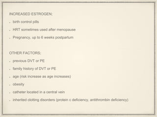 INCREASED ESTROGEN;
birth control pills
HRT sometimes used after menopause
Pregnancy, up to 6 weeks postpartum
OTHER FACTORS;
previous DVT or PE
family history of DVT or PE
age (risk increase as age increases)
obesity
catheter located in a central vein
inherited clotting disorders (protein c deficiency, antithrombin deficiency)
 