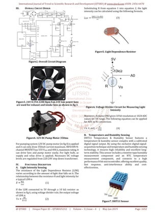 International Journal of Trend in Scientific Research and Development (IJTSRD) @ www.ijtsrd.com eISSN: 2456-6470
@ IJTSRD | Unique Paper ID – IJTSRD25212 | Volume – 3 | Issue – 4 | May-Jun 2019 Page: 1652
III. OVERALL CIRCUIT DESIGN
Figure2. Overall Circuit Diagram
Figure3. 24V 0.19A 2200 Rpm Fan 24V low power fans
are used for exhaust and intake fans as shown in fig 3.
Figure4. 12V DC Pump Motor 350ma
For pumping system 12V DC pump motor (in fig4)isapplied
and it can only draw 350mA current maximum. IRFZ44N N-
channel MOSFET has 55V VDSS and 49AID maximumrating.It
can drive fans and pump motor easily. For light bulb, ac
supply and relay drive is applied. Necessary DC voltage
levels are regulated from 220:24V step down transformer.
IV. FUNCTIONAL DESCRIPTION
A. Light Intensity Sensing
The resistance of the Light Dependence Resistor (LDR)
varies according to the amount of light that falls on it. The
relationship between the resistance R and light intensity for
a typical LDR is
(1)
If the LDR connected to 5V through a 10 kΩ resistor as
shown in fig 6, using voltage divider rule, the output voltage
of LDR is
(2)
Substituting R from equation 1 into equation 2, the light
intensity can be calculated using the following formula.
(3)
Figure5. Light Dependence Resistor
Figure6. Voltage Divider Circuit for Measuring Light
Intensity
Moreover, Arduino UNO gives 10 bit resolutionor1024ADC
values for 5V range. The following equation can be applied
for ADC to Vo conversion.
(4)
B. Temperature and Humidity Sensing
DHT11 Temperature & Humidity Sensor features a
temperature & humidity sensor complex with a calibrated
digital signal output. By using the exclusive digital-signal-
acquisition techniqueand temperatureandhumiditysensing
technology, it ensures high reliability and excellent long-
term stability. This sensor includes aresistive-typehumidity
measurement component and an NTC temperature
measurement component, and connects to a high
performance8-bitmicrocontroller,offeringexcellentquality,
fast response, anti-interference ability and cost-
effectiveness.
Figure7. DHT11 Sensor
 