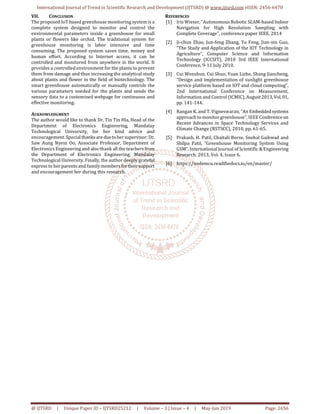 International Journal of Trend in Scientific Research and Development (IJTSRD) @ www.ijtsrd.com eISSN: 2456-6470
@ IJTSRD | Unique Paper ID – IJTSRD25212 | Volume – 3 | Issue – 4 | May-Jun 2019 Page: 1656
VII. CONCLUSION
The proposed IoT based greenhouse monitoring system is a
complete system designed to monitor and control the
environmental parameters inside a greenhouse for small
plants or flowers like orchid. The traditional system for
greenhouse monitoring is labor intensive and time
consuming. The proposed system saves time, money and
human effort. According to Internet access, it can be
controlled and monitored from anywhere in the world. It
provides a controlled environment for the plants to prevent
them from damage and thus increasing the analytical study
about plants and flower in the field of biotechnology. The
smart greenhouse automatically or manually controls the
various parameters needed for the plants and sends the
sensory data to a customized webpage for continuous and
effective monitoring.
ACKNOWLEDGMENT
The author would like to thank Dr. Tin Tin Hla, Head of the
Department of Electronics Engineering, Mandalay
Technological University, for her kind advice and
encouragement. Special thanksareduetohersupervisor:Dr.
Saw Aung Nyein Oo, Associate Professor, Department of
Electronics Engineering and also thank all the teachersfrom
the Department of Electronics Engineering, Mandalay
Technological University. Finally, the author deeply grateful
express to her parents and family membersfortheirsupport
and encouragement her during this research.
REFERENCES
[1] Iris Wieser, "Autonomous Robotic SLAM-based Indoor
Navigation for High Resolution Sampling with
Complete Coverage", conference paper IEEE, 2014
[2] Ji-chun Zhao, Jun-feng Zhang, Yu Feng, Jian-xin Guo,
“The Study and Application of the IOT Technology in
Agriculture”, Computer Science and Information
Technology (ICCSIT), 2010 3rd IEEE International
Conference, 9-11 July 2010.
[3] Cui Wenshun, Cui Shuo, Yuan Lizhe, Shang Jiancheng,
“Design and implementation of sunlight greenhouse
service platform based on IOT and cloud computing”,
2nd International Conference on Measurement,
Information and Control (ICMIC), August2013,Vol.01,
pp. 141-144.
[4] Rangan K. and T. Vigneswaran, “An Embeddedsystems
approach to monitor greenhouse”, IEEE Conferenceon
Recent Advances in Space Technology Services and
Climate Change (RSTSCC), 2010, pp. 61-65.
[5] Prakash. H. Patil, Chaitali Borse, Snehal Gaikwad and
Shilpa Patil, “Greenhouse Monitoring System Using
GSM”, International Journal of Scientific & Engineering
Research, 2013, Vol. 4, Issue 6.
[6] https://nodemcu.readthedocs.io/en/master/
 