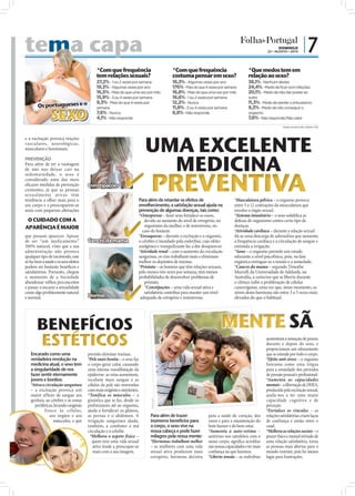 tema capa
                a                                                                                                                                                             DOMINGO
                                                                                                                                                                      22 • AGOSTO • 2010
                                                                                                                                                                                                   |7
                                                                  *Com que frequência                        *Com que frequência                           *Que medos tem em
                                                                  tem relações sexuais?                      costuma pensar em sexo?                       relação ao sexo?
                                                                  27,2% - 1 ou 2 vezes por semana            18,3% - Algumas vezes por ano                 38,1% - Nenhum destes
                                                                  19,3% - Algumas vezes por ano              176% - Mais do que 4 vezes por semana         24,4% - Medo de ficar com infeções
                                                                  16,5% - Mais do que uma vez por mês        16,8% - Mais do que uma vez por mês           20,1% - Medo de não dar prazer ao
                                                                  15,9% - 3 ou 4 vezes por semana            16,6% - 1 ou 2 vezes por semana               outro
                                                                  9,3% - Mais do que 4 vezes por             12,2% - Nunca                                 11,3% - Medo de perder o entusiasmo
                      Os portugueses e o                                                                     11,8% - 3 ou 4 vezes por semana               9,3% - Medo de não conseguir o

                                 SEXO
                                                                  semana
                                                                  7,6% - Nunca                               6,8% - Não responde                           orgasmo
FOTO: D.R.




                                                                  4,1% - Não responde                                                                      7,6% - Não responde/Não sabe
                                                                                                                                                                                *Dados revista Visão, edição nº 82



             e a excitação provoca reações
             vasculares, neurológicas,
             musculares e hormonais.

             PREVENÇÃO
             Para além de ter a vantagem




                                                                                                PREVENTIVA
             de não nos deixar cair na
             sedentariedade, o sexo é
             considerado uma das mais
             eﬁcazes medidas de prevenção           Constipações
             existentes, já que as pessoas
             sexualmente ativas têm
             tendência a olhar mais para o                                               Para além de retardar os efeitos de                      *Musculatura pélvica – o orgasmo provoca
             seu corpo e a preocuparem-se                                                envelhecimento, a satisfação sexual ajuda na             entre 5 a 12 contrações da musculatura que
             mais com pequenas alterações                                                prevenção de algumas doenças, tais como:                 envolve o órgão sexual.
                                                                                         *Osteoporose – fazer sexo fortalece os ossos,            *Sistema imunitário – o sexo solidiﬁca as
              O CUIDADO COM A                                                               devido ao aumento do nível de estrogénio, no          defesas do organismo contra certo tipo de
             APARÊNCIA É MAIOR                                                              organismo da mulher, e de testosterona, no            doenças.
                                                                                           caso do homem.                                         *Atividade cardíaca – durante a relação sexual
             que possam aparecer. Apesar                                                 *Enxaquecas – durante a excitação e o orgasmo,           dá-se uma descarga de adrenalina que aumenta
             de ser “um medicamento”                Cancro da mama                       o cérebro é inundado pela endorﬁna, cujo efeito          a frequência cardíaca e a circulação de sangue e
             100% natural, visto que a sua                                               analgésico e tranquilizante faz a dor desaparecer.       estimula a irrigação.
                                                    FOTOS: D.R.




             administração não provoca                                                   *Atividade renal – com o aumento da circulação           *Sono – o orgasmo permite um estado
             qualquer tipo de incómodo, este                                             sanguínea, os rins trabalham mais e eliminam             relaxante a nível psicofísico, pois, na fase
             só faz bem à saúde e os seus efeitos                                        melhor os depósitos de toxinas.                          orgástica extingue-se a tensão e a ansiedade.
             podem ser bastante benéﬁcos e                                               *Próstata – os homens que têm relações sexuais,          *Cancro da mama – segundo Timothy
             satisfatórios. Portanto, chegou                                             pelo menos três vezes por semana, têm menos              Murrell, da Universidade de Adelaide, na
             o momento de a Sociedade                                                    probabilidades de desenvolver problemas de               Austrália, a oxitocina que se liberta durante
             abandonar velhos preconceitos                                                  próstata.                                             o clímax inibe a proliferação de células
             e passar a encarar a sexualidade                                               *Constipações – uma vida sexual ativa e               cancerígenas, uma vez que, nesse momento, os
             como algo perfeitamente natural                                                satisfatória contribui para manter um nível           níveis desta hormona são entre 3 a 5 vezes mais
             e normal.                              Dormir                                adequado de estrogénio e testosterona.                  elevados do que o habitual.




                                                                                                                                          MENTE
                         ESTÉTICOS                                                                                                                                    aumentam a sensação de prazer,
                                                                                                                                                                      durante e depois do sexo, e
                                                                                                                                                                      proporcionam um relaxamento
                Encarado como uma                   permite eliminar toxinas.                                                                                         que se estende por todo o corpo.
                verdadeira revolução na             *Pele mais bonita – o sexo faz                                                                                    *Efeito anti-stress – o orgasmo
                medicina atual, o sexo tem          o corpo gerar calor, causando                                                                                     funciona como uma trégua
                a singularidade de nos              uma intensa vasodilatação da                                                                                      para a ansiedade dos períodos
                fazer sentir eternamente            epiderme: as veias aumentam,                                                                                      de pressão pessoal e proﬁssional.
                jovens e bonitos:                   recebem mais sangue e as                                                                                          *Aumenta as capacidades
                *Ativa a circulação sanguínea       células da pele são renovadas                                                                                     mentais – a libertação de DHEA,
                – a excitação provoca um            com mais oxigénio e nutrientes.                                                                                   produzida pela excitação sexual,
                maior afluxo de sangue aos          *Tonifica os músculos – a                                                                                         ajuda-nos a ter uma maior
                genitais, ao cérebro e às zonas     ginástica que se faz, desde os                                                                                    capacidade cognitiva e de
                                                                                                FOTO: D.R.




                   periféricas, levando oxigénio    preliminares até ao orgasmo,                                                                                      perceção.
                         fresco às células,         ajuda a fortalecer os glúteos,                                                                                    *Fortalece os vínculos – as
                            aos órgãos e aos        as pernas e o abdómen. A                    Para além de trazer               para a saúde do coração, dos        relações satisfatórias criam laços
                               músculos, o que      irrigação sanguínea ajuda,                  inúmeros benefícios para          ossos e para a manutenção do        de confiança e união entre o
                                                    também, a combater a má                     o corpo, o sexo vive na           bom humor e do bem-estar.           casal.
                                                    circulação e a celulite.                    nossa cabeça e pode fazer         *Aumenta a auto-estima –            *Melhora as relações sociais – o
                                                     *Melhora o aspeto físico –                 milagres pela nossa mente:        sentirmo-nos satisfeitos com o      prazer físico e mental retirado de
                                                       quem tem uma vida sexual                 *Hormonas trabalham melhor        nosso corpo, signiﬁca acreditar     uma relação satisfatória, torna
                                                       ativa tende a preocupar-se               – as mulheres com uma vida        nas nossas capacidades e ter mais   as pessoas mais abertas para o
                                                       mais com a sua imagem.                   sexual ativa produzem mais        conﬁança no que fazemos.            mundo exterior, pois há menos
                                                                                                estrogénio, hormona decisiva      *Liberta tensão – as endorﬁnas      lugar para frustrações.
                   FOTOS: D.R.
 