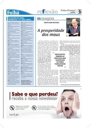 reflexão                                                                  DOMINGO
                                                                                                                                          22 • AGOSTO • 2010
                                                                                                                                                               | 3i
  O CENTRO DE AJUDA
  ESPIRITUAL (IURD) NÃO COBRA:                                         mensagem
1.Para realizar casamentos        21.Para manter a Fazenda                           BISPO EDIR MACEDO
2.Para realizar batizados         Nova Canaã
(adultos)                         22.Para a realização de cursos
3.Para dar aconselhamento         informáticos
matrimonial                       23.Para aconselhar e apoiar



                                                                       A prosperidade
4.Para aconselhar e               na escolha de uma carreira
acompanhar indivíduos             profissional
toxicodependentes                 2 4 . P a r a a t e n d i m e n to



                                                                                dos maus
5.Para aconselhamento             telefónico 24 horas
pastoral                          25.Para apoio a mulheres
6.Para participar na Santa        vítimas de abusos
Ceia                              26.Para            apoio         e
7Para a realização da unção       aconselhamento a indivíduos
com óleo                          dependentes alcoólicos
8.Para visitas ao domicílio       27.Para visitas a lares de
                                                                          No livro de Salmos, no capítulo 73, o deles”, porque fazem o que é mau, mas ﬁcam
9.Para visitas a doentes no       terceira idade
                                                                       profeta Asafe relata o que sentia no meio de impunes. O povo não vê que são maus e até os
hospital                          28.Para dar alimento aos sem-
                                                                       tantas aﬂições e expõe a sua necessidade e a reverencia.
10.Para visitas a presidiários    -abrigo
                                                                       sua dor. Na verdade, ele conta como estava           “E diz: Como sabe Deus? Acaso, há
11.Para distribuição de           29.Para apoio em catástrofes
cestas básicas às famílias        30.Para a realização
                                                                       o seu coração e como via as pessoas, as conhecimento no Altíssimo? Eis que são estes os
carenciadas                       de atividades lúdicas e
                                                                       injustiças na terra. Apesar de ser um homem ímpios; e, sempre tranquilos, aumentam suas
12.Para distribuição de           desportivas com os jovens
                                                                       de Deus, estava a gemer e, ao mesmo tempo, riquezas. Com efeito, inutilmente conservei
bens (roupas, mobílias,           31.Para aconselhamento e
                                                                       a ver os pecadores a serem “abençoados”. puro o coração e lavei as mãos na inocência.
eletrodomésticos, etc.) a         campanhas na prevenção do            Observe que o profeta estava a                                         Pois de contínuo sou
pessoas carenciadas               HIV                                  reclamar da sorte dos injustos,                                        aﬂigido e cada manhã,
13.Para acolher o Instituto       32 .Pelo transpor te de              dos pecadores e, também,                  DEUS É JUSTO,                castigado” (Salmos
                                                                       da sua sorte diante daquela                                            73.11-14). Deus é justo,
Português do Sangue nas suas      pessoas com dificuldades de
                                                                       situação, quando diz: “Quanto               EMBORA AS                  embora as injustiças
instalações para a doação de      locomoção
sangue                            33.Pelo estacionamento no            a mim, porém, quase me                  INJUSTIÇAS QUE                 que acontecem na terra
                                                                       resvalaram os pés; pouco                                               pareçam não ter fim.
14.Para ajudar a manter o Lar     parque da Igreja
                                                                       faltou para que se desviassem
                                                                                                                  ACONTECEM                   Certamente, no Dia do
de Idosos Universal               34.Pelos Estudos Bíblicos
15.Para a apresentação de         realizados                           os meus passos” (Salmo 73.2).                 NA TERRA                 Senhor serão reveladas e
crianças (não batiza crianças,    35.Pela entrada e participação       Asafe estava a passar por                PAREÇAM NÃO                   essas pessoas irão colher
somente adultos)                  no Maior Congresso                   situações diﬁcílimas, enquanto                                         os frutos da sua soberba,
16.Para participar no Grupo       Financeiro do País                   os soberbos prosperavam nos                     TER FIM                da sua vida errada. Os
de Jovens "Força Jovem"           36.Pela realização de funerais       seus caminhos e não tinham                                             maus, aparentemente,
17.Para a realização de           37.Pela distribuição do Óleo         sofrimentos. Hoje, muitas                                              vivem uma vida de
orações                           Santo de Israel                      pessoas dizem: “Puxa vida, eu sou ﬁel a Deus melhor qualidade do que os bons, mas o ﬁm
18.Para a entrada nas igrejas e   38.Pelos cursos de Teologia          na minha igreja, não vivo no pecado e, mesmo deles é repentino. Deus não é injusto e a Sua
participação nos cultos           (IBURD)                              assim, os ímpios prosperam e eu não. Os ímpios Palavra com certeza se cumprirá.
19.Para a participação em         39.Pelos milagres que                têm saúde e eu estou doente.” Quer dizer, algo       Amigo(a) leitor(a), tenha esta consciência
Concentrações, em locais          acontecem em todos os                cruel. Como isso pôde acontecer?                   que foi quando Asafe entrou no santuário de
como: Coliseu dos Recreios,       Centros de Ajuda espalhados             Eu sei que muitas pessoas são fiéis, Deus que tudo mudou. “Até que entrei no
Pavilhão Rosa Mota, Estádios,     pelo Mundo.                          verdadeiras e estão a viver a fé, mas, mesmo santuário de Deus e atinei com o ﬁm deles.”
Pavilhão Atlântico, etc.
                                                                       assim, passam pelas profundezas do vale do (Salmo 73.17). E na sua vida não será diferente,
20.Para ajudar a manter a         Só ensina às pessoas a
                                                                       abismo, pelas injustiças, pelas enfermidades, pois estaremos a orar para que essa situação
Sociedade “Pestallozi” (presta    VERDADE. O dízimo, como
                                                                       pela dor, pela ingratidão e pela traição. E estes, venha a mudar.
assistência aos portadores da     também as ofertas, são
                                                                       porque vêem os ímpios a viver prazerosamente,
síndrome de Down)                 mandamentos bíblicos.
                                                                       chegam ao ponto de dizer: “eu tenho inveja           Que Deus abençoe a todos abundantemente.


                                                                                                                                                                          PUB
 