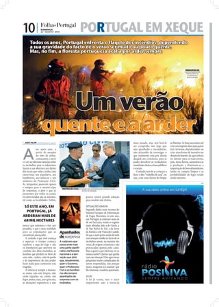 10 |                DOMINGO
                                                22 • AGOSTO • 2010                         PORTUGAL EM XEQUE
                                    Todos os anos, Portugal enfrenta o flagelo dos incêndios, dependendo
                                    a sua gravidade do facto de o verão ser muito ou pouco quente.
                                    Mas, no fim, a floresta portuguesa acaba por arder sempre


                                                                                                                                                                                              SERNANCELHE:
                                                                                                                                                                                             Aproximadamente
                                                                                                                                                                                               100 bombeiros
                                                                                                                                                                                                combateram
                                                                                                                                                                                                este incêndio




                                                                                     Um verão
                                                 quente e a arder
FOTOS: LUSA/NUNO FERREIRA




                             JOÃO FILIPE jf.d@folhadeportugal.pt                                                                       mais pesada, mas sim fazê-la          as ﬂorestas. Se fosse necessário até
                                                                                                                                        ser cumprida, isto logo que           criar um imposto duro para quem



                            A
                                           no após ano, a                                                                               seja apanhado o incendiário,          tem terrenos abandonados ou
                                           partir de meados                                                                             não deixando de investigar o          criar uma forma de incentivo ao
                                           do mês de julho,                                                                             que realmente está por detrás         desenvolvimento da agricultura
                                           começamos a ouvir                                                                            daquele ato criminoso, para se        no interior para os mais jovens,
                            e a ver na televisão notícias sobre                                                                         poder descobrir os verdadeiros        pois, desta forma, aumentava-se
                            os incêndios, pois os telejornais                                                                           mandantes destes crimes públicos      a produção e diminuía-se a
                            fazem a sua abertura em direto                                                                              e sociais.                            importação de bens alimentícios,
                            dos locais que estão a arder, com                                                                              Contudo, tem de se começar a       tendo os campos limpos e as
                            entrevistas aos populares, aos                                                                              fazer o dito “trabalho de casa”, ou   probabilidades de fogos sendo
                            bombeiros, aos autarcas e aos                                                                               seja, criar uma forma de limpar       ainda menores.
                            senhores da Protecção Civil.
                                                                                                                                                                                                                PUB
                            As perguntas parecem iguais
                            e sempre para o mesmo tipo                 PROTECÇÃO CIVIL: O ministro da Administração Interna a fazer o
                            de respostas, o pior é que se                                 ponto da situação
                            passarmos por todos os canais
                            os entrevistados são os mesmos,                                       parece existir grande solução
                            tal como as localidades. Enﬁm,                                        para resolver este drama.

                             SÓ ESTE ANO, EM                                                      SITUAÇÃO GRAVE
                                                                                                  Segundo dados mais recentes do
                              PORTUGAL, JÁ                                                        Sistema Europeu de Informação
                            ARDERAM MAIS DE                                                       de Fogos Florestais, só este ano,
                                                                                                  em Portugal, já arderam mais de
                            68 MIL HECTARES                                                       68 mil hectares, tendo as regiões
                            parece que estamos a viver um                                         mais afetadas sido a do Gerês, a
                            pesadelo, o que é uma realidade                                       de São Pedro do Sul, a da Serra
                            para as populações que se                Apanhados                    da Estrela e a de Viana do Castelo.
                            encontram ameaçadas.                                                  Só que o mais grave ainda de toda
                               A verdade é que mal começa            de surpresa                  esta situação reside no facto de os
                            a aquecer o tempo começa                 A cada ano que               incêndios serem, na maioria das
                            também a saga do fogo e são              passa arde mais              vezes, de origem criminosa e não
                            os bombeiros que morrem no               uma parte signifi-           provocados apenas pelo calor.
                            combate dos ditos incêndios, as          cativa da floresta           Mas a quem é que interessa ver as
                            famílias que perdem os bens de           nacional e a sen-            matas a arder? Quem é que ganha
                            uma vida... enﬁm, a dor da perda         sação que dá é               com esta situação? Ora aqui temos
                            e da impotência de não poder             que, anualmente,             perguntas muito complicadas de
                            fazer nada para contrariar esta          quer o Governo,              serem respondidas, isto porque
                            tragédia.                                quer a Protecção             nunca ninguém irá assumir que
                               A retórica é sempre a mesma:          Civil e os bombei-           lhe interessa a madeira queimada.
                            as matas não são limpas, não             ros são sempre
                            estão vigiadas ou, então, são            apanhados de                 A LEI
                            fogos postos, mas, ano após ano,         surpresa com os              A lei já existe, mas o mais
                            as situações repetem-se e não            incêndios.                   importante não é torná-la
 