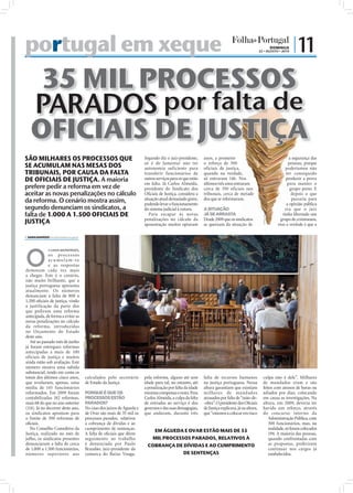 portugal em xeque                                                                                                                                                                      DOMINGO
                                                                                                                                                                        22 • AGOSTO • 2010
                                                                                                                                                                                                 | 11

    35 MIL PROCESSOS
   PARADOS por falta de
   OFICIAIS DE JUSTIÇA
SÃO MILHARES OS PROCESSOS QUE                                                                 Segundo diz o juiz-presidente,      anos, a prometer                                             a segurança das
                                                                                              só é de lamentar não ter            o reforço de 300                                             pessoas, porque
SE ACUMULAM NAS MESAS DOS                                                                     autonomia suficiente para           oficiais de justiça,                                       poderíamos não
TRIBUNAIS, POR CAUSA DA FALTA                                                                 transferir funcionários de          quando na verdade,                                         ter conseguido
DE OFICIAIS DE JUSTIÇA. A maioria                                                             outros serviços para os que estão   só entraram 146. Nos                                       produzir a prova
                                                                                              em falta. Já Carlos Almeida,        últimos três anos entraram                                  para manter o
prefere pedir a reforma em vez de                                                             presidente do Sindicato dos         cerca de 350 oficiais nos                                     grupo preso. E
aceitar as novas penalizações no cálculo                                                      Oﬁciais de Justiça, considera a     tribunais, cerca de metade                                     depois o que
da reforma. O cenário mostra assim,                                                           situação atual demasiado grave,
                                                                                              podendo levar o funcionamento
                                                                                                                                  dos que se reformaram.                                         passaria para
                                                                                                                                                                                              a opinião pública
segundo denunciam os sindicatos, a                                                            do sistema judicial à rutura.       A SITUAÇÃO                                                 era que o juiz
falta de 1.000 A 1.500 OFICIAIS DE                                                               Para escapar às novas            JÁ SE ARRASTA                                            tinha libertado um




                                                                                                                                                                          FOTO: D.R.
                                                                                              penalizações no cálculo da          Desde 2009 que os sindicatos                            grupo de criminosos,
JUSTIÇA                                                                                       aposentação muitos optaram          se queixam da situação de                              mas a verdade é que a

 SARA DAMÁSIO sd.r@folhadeportugal.pt




O
              s casos aumentam,
              os proc e s s os
              acu mu la m-se
              e as respostas
demoram cada vez mais
a chegar. Este é o cenário,
não muito brilhante, que a
justiça portuguesa apresenta
atualmente. Os números
denunciam a falta de 800 a
1.200 oﬁciais de justiça, vindo
a justificação da parte dos
que pediram uma reforma
antecipada, de forma a evitar as
novas penalizações no cálculo
da reforma, introduzidas
no Orçamento do Estado
deste ano.
   Até ao passado mês de junho
                                         FOTO: LUSA/PAULO NOVAIS




já foram entregues reformas
antecipadas a mais de 100
oficiais de justiça e muitos
ainda estão sob avaliação. Este
número mostra uma subida
substancial, tendo em conta os
totais dos últimos cinco anos,                               calculados pelo secretário       pela reforma, alguns até sem        falta de recursos humanos               culpa não é dele”. Milhares
que revelaram, apenas, uma                                   de Estado da Justiça.            idade para tal, no entanto, até     na justiça portuguesa. Nessa            de mandados eram e são
média de 145 funcionários                                                                     a penalização por falta da idade    altura garantiam que existiam           feitos com atrasos de horas ou
reformados. Em 2009 foram                                    PORQUE É QUE OS                  mínima compensa o resto. Para       milhares de mandados                    adiados por dias, colocando
contabilizadas 182 reformas,                                 PROCESSOS ESTÃO                  Carlos Almeida, a culpa da falta    atrasados por falta de “mão-de-         em causa as investigações. Na
mais 68 do que no ano anterior                               PARADOS?                         de entradas ao serviço é dos        -obra”. O presidente dos Oﬁciais        altura, em 2009, deveria ter
(114). Já no decorrer deste ano,                             No caso dos juízos de Águeda e   governos e das suas demagogias,     de Justiça explicava, já na altura,     havido um reforço, através
os sindicatos apontam para                                   de Ovar são mais de 35 mil os    que andaram, durante três           que “estamos a colocar em risco         do concurso interno da
o limite de 300 reformas de                                  processos parados, relativos                                                                                     Administração Pública, com
oﬁciais.                                                     a cobrança de dívidas e ao                                                                                       300 funcionários, mas, na
   No Conselho Consultivo da                                 cumprimento de sentenças.                                                                                        realidade, só foram colocados
                                                                                                  EM ÁGUEDA E OVAR ESTÃO MAIS DE 35
Justiça, realizado no mês de                                 A falta de oﬁciais que dêem                                                                                      194. A maioria das pessoas,
julho, os sindicatos presentes                               seguimento ao trabalho              MIL PROCESSOS PARADOS, RELATIVOS À                                           quando confrontadas com
denunciaram a falta de cerca                                 é denunciada por Paulo             COBRANÇA DE DÍVIDAS E AO CUMPRIMENTO                                          as propostas, preferiram
de 1.000 a 1.500 funcionários,                               Brandão, juiz-presidente da                                                                                      continuar nos cargos já
números superiores aos                                       comarca do Baixo Vouga.                        DE SENTENÇAS                                                      estabelecidos.
 