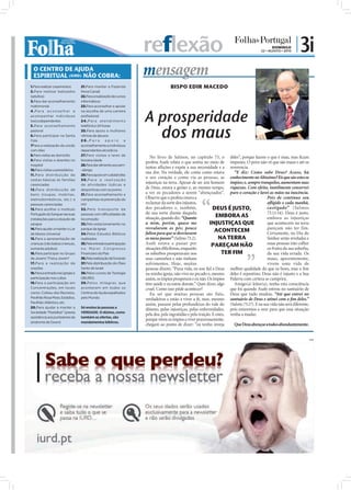 reflexão                                                                  DOMINGO
                                                                                                                                          22 • AGOSTO • 2010
                                                                                                                                                               | 3i
  O CENTRO DE AJUDA
  ESPIRITUAL (IURD) NÃO COBRA:                                         mensagem
1.Para realizar casamentos        21.Para manter a Fazenda                           BISPO EDIR MACEDO
2.Para realizar batizados         Nova Canaã
(adultos)                         22.Para a realização de cursos
3.Para dar aconselhamento         informáticos
matrimonial                       23.Para aconselhar e apoiar



                                                                       A prosperidade
4.Para aconselhar e               na escolha de uma carreira
acompanhar indivíduos             profissional
toxicodependentes                 2 4 . P a r a a t e n d i m e n to



                                                                                dos maus
5.Para aconselhamento             telefónico 24 horas
pastoral                          25.Para apoio a mulheres
6.Para participar na Santa        vítimas de abusos
Ceia                              26.Para            apoio         e
7Para a realização da unção       aconselhamento a indivíduos
com óleo                          dependentes alcoólicos
8.Para visitas ao domicílio       27.Para visitas a lares de
                                                                          No livro de Salmos, no capítulo 73, o deles”, porque fazem o que é mau, mas ﬁcam
9.Para visitas a doentes no       terceira idade
                                                                       profeta Asafe relata o que sentia no meio de impunes. O povo não vê que são maus e até os
hospital                          28.Para dar alimento aos sem-
                                                                       tantas aﬂições e expõe a sua necessidade e a reverencia.
10.Para visitas a presidiários    -abrigo
                                                                       sua dor. Na verdade, ele conta como estava           “E diz: Como sabe Deus? Acaso, há
11.Para distribuição de           29.Para apoio em catástrofes
cestas básicas às famílias        30.Para a realização
                                                                       o seu coração e como via as pessoas, as conhecimento no Altíssimo? Eis que são estes os
carenciadas                       de atividades lúdicas e
                                                                       injustiças na terra. Apesar de ser um homem ímpios; e, sempre tranquilos, aumentam suas
12.Para distribuição de           desportivas com os jovens
                                                                       de Deus, estava a gemer e, ao mesmo tempo, riquezas. Com efeito, inutilmente conservei
bens (roupas, mobílias,           31.Para aconselhamento e
                                                                       a ver os pecadores a serem “abençoados”. puro o coração e lavei as mãos na inocência.
eletrodomésticos, etc.) a         campanhas na prevenção do            Observe que o profeta estava a                                         Pois de contínuo sou
pessoas carenciadas               HIV                                  reclamar da sorte dos injustos,                                        aﬂigido e cada manhã,
13.Para acolher o Instituto       32 .Pelo transpor te de              dos pecadores e, também,                  DEUS É JUSTO,                castigado” (Salmos
                                                                       da sua sorte diante daquela                                            73.11-14). Deus é justo,
Português do Sangue nas suas      pessoas com dificuldades de
                                                                       situação, quando diz: “Quanto               EMBORA AS                  embora as injustiças
instalações para a doação de      locomoção
sangue                            33.Pelo estacionamento no            a mim, porém, quase me                  INJUSTIÇAS QUE                 que acontecem na terra
                                                                       resvalaram os pés; pouco                                               pareçam não ter fim.
14.Para ajudar a manter o Lar     parque da Igreja
                                                                       faltou para que se desviassem
                                                                                                                  ACONTECEM                   Certamente, no Dia do
de Idosos Universal               34.Pelos Estudos Bíblicos
15.Para a apresentação de         realizados                           os meus passos” (Salmo 73.2).                 NA TERRA                 Senhor serão reveladas e
crianças (não batiza crianças,    35.Pela entrada e participação       Asafe estava a passar por                PAREÇAM NÃO                   essas pessoas irão colher
somente adultos)                  no Maior Congresso                   situações diﬁcílimas, enquanto                                         os frutos da sua soberba,
16.Para participar no Grupo       Financeiro do País                   os soberbos prosperavam nos                     TER FIM                da sua vida errada. Os
de Jovens "Força Jovem"           36.Pela realização de funerais       seus caminhos e não tinham                                             maus, aparentemente,
17.Para a realização de           37.Pela distribuição do Óleo         sofrimentos. Hoje, muitas                                              vivem uma vida de
orações                           Santo de Israel                      pessoas dizem: “Puxa vida, eu sou ﬁel a Deus melhor qualidade do que os bons, mas o ﬁm
18.Para a entrada nas igrejas e   38.Pelos cursos de Teologia          na minha igreja, não vivo no pecado e, mesmo deles é repentino. Deus não é injusto e a Sua
participação nos cultos           (IBURD)                              assim, os ímpios prosperam e eu não. Os ímpios Palavra com certeza se cumprirá.
19.Para a participação em         39.Pelos milagres que                têm saúde e eu estou doente.” Quer dizer, algo       Amigo(a) leitor(a), tenha esta consciência
Concentrações, em locais          acontecem em todos os                cruel. Como isso pôde acontecer?                   que foi quando Asafe entrou no santuário de
como: Coliseu dos Recreios,       Centros de Ajuda espalhados             Eu sei que muitas pessoas são fiéis, Deus que tudo mudou. “Até que entrei no
Pavilhão Rosa Mota, Estádios,     pelo Mundo.                          verdadeiras e estão a viver a fé, mas, mesmo santuário de Deus e atinei com o ﬁm deles.”
Pavilhão Atlântico, etc.
                                                                       assim, passam pelas profundezas do vale do (Salmo 73.17). E na sua vida não será diferente,
20.Para ajudar a manter a         Só ensina às pessoas a
                                                                       abismo, pelas injustiças, pelas enfermidades, pois estaremos a orar para que essa situação
Sociedade “Pestallozi” (presta    VERDADE. O dízimo, como
                                                                       pela dor, pela ingratidão e pela traição. E estes, venha a mudar.
assistência aos portadores da     também as ofertas, são
                                                                       porque vêem os ímpios a viver prazerosamente,
síndrome de Down)                 mandamentos bíblicos.
                                                                       chegam ao ponto de dizer: “eu tenho inveja           Que Deus abençoe a todos abundantemente.


                                                                                                                                                                          PUB
 