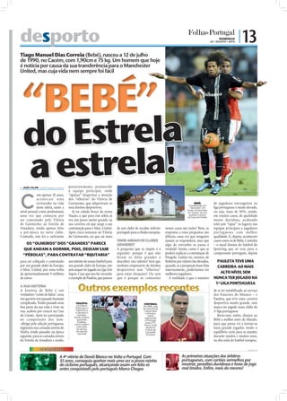 desporto                                                                                                                                                                                                           DOMINGO
                                                                                                                                                                                                             22 • AGOSTO • 2010
                                                                                                                                                                                                                                  | 13
Tiago Manuel Dias Correia (Bebé), nasceu a 12 de julho
de 1990, no Cacém, com 1,90cm e 75 kg. Um homem que hoje
é notícia por causa da sua transferência para o Manchester
United, mas cuja vida nem sempre foi fácil




  “BEBÉ”
  do Estrela
  a estrela!

                                                                                                                                                                                                                                                   FOTO: LUSA/HUGO DELGADO
 JOÃO FILIPE jf.d@folhadeportugal.pt   posteriormente, promovido
                                        à equipa principal, onde



C
            om apenas 20 anos,          “apenas” despertou a atenção
            aconteceu uma               dos “olheiros” do Vitória de
            reviravolta na vida         Guimarães, que adquiriram os                                                                                                    BEBÉ:                                  de jogadores estrangeiros na
                                                                                                                                                                   Considerado um
            deste atleta, tanto a       seus direitos desportivos.                                                                                                  “diamante” em                              liga portuguesa é muito elevado,
                                                                                                                                                                  bruto, foi formado
nível pessoal como proﬁssional,           Já na cidade berço da nossa                                                                                             na “escola” da rua,                          ou seja, mais de 50%, sendo,
                                                                            FOTO: D.R.




uma vez que começou por                 Nação, o que para este atleta já                                                                                           quando morava                               em muitos casos, de qualidade
                                                                                                                                                                  na Casa do Gaiato
ser contratado pelo Vitória             era um passo muito grande na                                                                                                                                           muito duvidosa, acabando
de Guimarães ao Estrela de              sua carreira, eis que surge a sua                                                                                                                                      estes por “tapar” os lugares nas
Amadora, tendo apenas feito             contratação para o Man. United.            de um clube de escalão inferior                               nestes casos são nulas? Bem, as                               equipas principais a jogadores
a pré-época no novo clube.              Após cinco semanas no Vitória              português para a ribalta europeia.                            respostas a estas perguntas são                               portugueses com melhor
Contudo, isto foi o suficiente          de Guimarães, eis que sai mais                                                                           difíceis, uma vez que ninguém                                 qualidade. E, depois, acontecem
                                                                                   ONDE ANDAM OS CLUBES                                          jamais as responderá, mas que                                 casos como os de Bebé, Costinha
   OS “OLHEIROS” DOS “GRANDES” PARECE                                              GRANDES?                                                      algo de estranho se passa é                                   – o atual diretor do futebol do
  QUE ANDAM A DORMIR, POIS, DEIXAM SAIR                                            A pergunta que se impõe é a                                   verdade! Senão, como é que se                                 Sporting que só veio para o
  “PÉROLAS”, PARA CONTRATAR “BIJUTARIA”                                            seguinte: porque é que não                                    poderá explicar a contratação de                              campeonato português, depois
                                                                                   foram os ditos grandes a                                      Pongole, Gaitán ou, mesmo, de
para ser cobiçado e contratado          um talento do nosso futebol para           descobrir este talento? Será que                              Roberto por valores tão elevados,                               PAULETA TEVE UMA
por um grande clube da Europa,          um grande clube da Europa, isto            nenhum empresário de direitos                                 quando, se a prospeção fosse feita                              CARREIRA AO MAIS
o Man. United, por uma verba            sem sequer ter jogado na Liga Zon          desportivos tem “olheiros”                                    internamente, poderíamos ter
de aproximadamente 9 milhões            Sagres. Caso que nos faz recordar          para estas situações? Ou será                                 melhores jogadores.                                               ALTO NÍVEL SEM
de euros.                               o exemplo de Pauleta, que passou           que é porque as comissões                                        A realidade é que o número                                 NUNCA TER JOGADO NA
                                                                                                                                                                                                                1ª LIGA PORTUGUESA
A SUA HISTÓRIA
A história de Bebé é um
verdadeiro “conto de fadas”, uma
                                               Outros exemplos recentes                                                                                                                                        de se ter notabilizado ao serviço
                                                                                                                                                                                                               dos franceses do Mónaco – e
vez que teve um passado bastante                                                                                                                                                                               Pauleta, que teve uma carreira
complicado. Tendo passado uma                 PAULETA:                                                                           COSTINHA:                                                                     desportiva muito grande, sem
                                              Do Estoril
boa parte da sua vida a viver na             Praia para o
                                                                                                                                Em 1995, saiu
                                                                                                                                do Oriental de
                                                                                                                                                                                                               nunca ter jogado num clube da
rua, acabou por crescer na Casa               Salamanca                                                                          Lisboa para                                                                   1ª liga portuguesa.
                                             e daí para o                                                                         o Mónaco,
                                                                                                  FOTO: EPA/EDUARDO MARGARETO




do Gaiato. Após ter participado                estrelato,
                                            tendo mesmo
                                                                                                                                    tendo                                                                         Resta-nos, então, desejar ao
                                                                                                                                 regressado
                                                                                                                                                                                 FOTO: LUSA/ANTÓNIO COTRIM




no campeonato dos sem-                         superado                                                                          a Portugal,                                                                   Bebé a melhor sorte do Mundo,
                                                Eusébio,                                                                          para o FC
-abrigo pela seleção portuguesa,            como melhor                                                                          Porto, onde
                                                                                                                                                                                                               para que possa vir a tornar-se
                                              marcador
ingressou nas camadas jovens do               ao serviço
                                                                                                                                  alcançou
                                                                                                                                  o título de
                                                                                                                                                                                                               num grande jogador, tendo o
Mafra, tendo passado, na época                da seleção
                                                nacional
                                                                                                                                  Campeão                                                                      equilíbrio certo para se manter,
                                                                                                                                   Europeu
seguinte, para as camadas jovens                                                                                                                                                                               durante muitos e muitos anos,
do Estrela da Amadora e sendo,                                                                                                                                                                                 na alta roda do futebol europeu.

                TERMÓMETRO                                                                                                                                                                                                               FOTOS: D.R.




                                 A 4ª vitória de David Blanco na Volta a Portugal. Com                                                                       As primeiras atuações dos árbitros
                                 35 anos, conseguiu ganhar mais uma vez a prova rainha                                                                       portugueses, com cartões vermelhos por
                                 do ciclismo português, alcançando assim um feito só                                                                         mostrar, penalties duvidosos e foras de jogo
                                 antes conquistado pelo português Marco Chagas                                                                               mal tirados. Enfim, mais do mesmo!
 