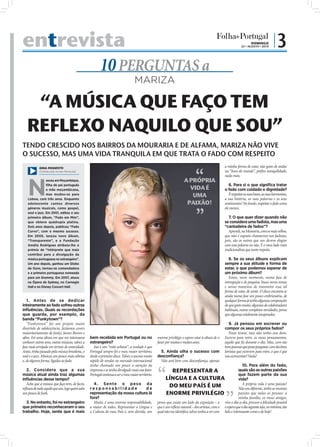 entrevista                                                                                                                                                                       DOMINGO
                                                                                                                                                                         22 • AGOSTO • 2010
                                                                                                                                                                                                  |3
                                                        10 PERGUNTAS a
                                                                                  MARIZA

    “A MÚSICA QUE FAÇO TEM
   REFLEXO NAQUILO QUE SOU”
TENDO CRESCIDO NOS BAIRROS DA MOURARIA E DE ALFAMA, MARIZA NÃO VIVE
O SUCESSO, MAS UMA VIDA TRANQUILA EM QUE TRATA O FADO COM RESPEITO
            GINA MODESTO                                                                                                                                     a minha forma de estar, não gosto de andar
            (Cedida pela revista Plenitude)                                                                                                                  na “boca do mundo”, preﬁro tranquilidade,
                                                                                                                                                             nada mais.



   N
                asceu em Moçambique,                                                                                  A PRÓPRIA
                ﬁlha de pai português                                                                                                                           6. Para si o que signiﬁca tratar
                e mãe moçambicana,                                                                                      VIDA É                               o fado com cuidado e dignidade?
                mas mudou-se para
   Lisboa, com três anos. Enquanto
                                                                                                                         UMA                                    É respeitar as suas bases, as suas harmonias,
                                                                                                                                                             a sua história, as suas palavras e os seus
   adolescente cantou diversos                                                                                         PAIXÃO!                               sentimentos! No fundo, respeitar o fado como
   géneros musicais, como gospel,                                                                                                                            ele merece.
   soul e jazz. Em 2001, editou o seu
   primeiro álbum, “Fado em Mim”,                                                                                                                               7. O que quer dizer quando não
   que obteve quádrupla platina.                                                                                                                             se considera uma fadista, mas uma
   Dois anos depois, publicou “Fado                                                                                                                          “cantadeira de fados”?
   Curvo”, com o mesmo sucesso.                                                                                                                                 Aprendi, na Mouraria, com os mais velhos,
   Em 2005, lançou novo álbum,                                                                                                                               que não é suposto chamarmo-nos fadistas,
   “Transparente”, e a Fundação                                                                                                                              pois, são os outros que nos devem elogiar
   Amália Rodrigues atribuiu-lhe o                                                                                                                           com essa palavra ou não. É o meu lado mais
   prémio de “Intérprete que mais                                                                                                                            tradicionalista que tanto respeito.
   contribui para a divulgação da
   música portuguesa no estrangeiro”.                                                                                                                           8. Se os seus álbuns explicam
   Um ano depois, ganhou um Globo                                                                                                                            sempre a sua atitude e forma de
   de Ouro, tornou-se comendadora                                                                                                                            estar, o que podemos esperar de
   e a primeira portuguesa nomeada                                                                                                                           um próximo álbum?
   para um Grammy. Em 2007, atuou                                                                                                                               Estou, neste momento, numa fase de
   na Ópera de Sydney, no Carnegie                                                                                                                           introspeção e de pesquisa, busco novos temas
   Hall e no Disney Concert Hall.                                                                                                                            e novas maneiras de transmitir essa tal
                                                                                                                                                             forma de estar, de sentir. O disco encontra-se
                                                                                                                                                             ainda numa fase um pouco embrionária, de
   1. Antes de se dedicar                                                                                                                                    qualquer forma já tenho algumas composições
inteiramente ao fado sofreu outras                                                                                                                           de que gosto muito, algumas de colaboradores
inﬂuências. Quais as recordações                                                                                                                             habituais, outras completas novidades, penso
que guarda, por exemplo, da                                                                                                                                  que algumas totalmente inesperadas.
                                                                                                                                                FOTO: D.R.




banda “Funkytown”?
   “Funkytown” foi um projeto muito                                                                                                                             9. Já pensou em escrever ou
divertido de adolescência, fazíamos covers                                                                                                                   compor os seus próprios fados?
maioritariamente de funky, James Brown e                                                                                                                        Posso tentar, mas não tenho esse dom.
aﬁns. Foi uma altura em que me interessava       bem recebida em Portugal ou no                    enorme privilégio e espero estar à altura de o            Escrevo para mim, os meus pensamentos,
conhecer outros sons, outras músicas, talvez a   estrangeiro?                                      fazer por muitos e muitos anos.                           aquilo que ﬁz durante o dia. Mas, com tão
fase mais arrojada em termos de sonoridade.         Isso é um “mito urbano”, a verdade é que                                                                 bons poemas que posso pesquisar, com tão bons
Antes, tinha passado pela música brasileira, o   Portugal sempre foi o meu maior território,         5. Ainda olha o sucesso com                             letristas que escrevem para mim, o que é que
soul e o jazz. Músicas um pouco mais sóbrias     desde o primeiro disco. Talvez o sucesso muito    desconﬁança?                                              vou acrescentar? Nada!
e, de alguma forma, ligadas ao fado.             rápido de vendas no mercado internacional           Não será bem com desconﬁança, apenas
                                                 tenha chamado um pouco a atenção da                                                                           10. Para além do fado,
   2. Considera que a sua                        imprensa e se tenha divulgado mais esse fator.              REPRESENTAR A                                  quais são as outras paixões
música atual ainda traz algumas                  Portugal continua a ser o meu maior território.                                                            que fazem parte da sua
inﬂuências desse tempo?                                                                                  LÍNGUA E A CULTURA                                 vida?
   Acho que a música que faço tem, de facto,       4 . Sente o peso d a                                                                                        A própria vida é uma paixão!
reﬂexos de tudo aquilo que sou, logo quem sabe   responsabilidade                    de
                                                                                                           DO MEU PAÍS É UM                                 Não sou diferente, tenho as mesmas
um pouco de funk.                                representação da nossa cultura lá                       ENORME PRIVILÉGIO                                  paixões que todas as pessoas: a
                                                 fora?                                                                                                      minha família, os meus amigos,
  3. No entanto, foi no estrangeiro                Muito, é uma enorme responsabilidade,           penso que existe um lado da exposição – o vivo o dia-a-dia, procuro a felicidade possível
que primeiro reconheceram o seu                  a maior de todas. Representar a Língua e          que é um reﬂexo natural – dos artistas, com o e espero que o dia seguinte seja, no mínimo, tão
trabalho. Hoje, sente que é mais                 a Cultura do meu País é, sem dúvida, um           qual não me identiﬁco, talvez tenha a ver com belo e interessante como o de hoje!
 