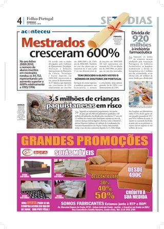 4|                           DOMINGO
                             22 • AGOSTO • 2010                                                                                   SETE DIAS
                                                                                                                                     E
      aconteceu                                                                                                         .R
                                                                                                                             .

                                                                                                                                                                    Dívida de
                                                                                                                                                                     920
                                                                                                                       D
                                                                                                                   :




      Mestrados
                                                                                                                 TO
                                                                                                               FO
                                                                                                                                                 FORMAÇÃO:
                                                                                                                                                Cada vez mais
                                                                                                                                                os portugueses
                                                                                                                                                  apostam na



                                                                                                                                                                  milhões
                                                                                                                                                   formação
                                                                                                                                                  académica
                                                                                                                                                    contínua




                                cresceram 600%
                                                                                                                                                                  à indústria
                                                                                                                                                                 farmacêutica
                                                                                                                                                                       Segundo os dados
                                                                                                                                                                       do relatório mensal
    No ano letivo                                 De acordo com os dados            em 2008/2009 e de 134%                       de inscritos em 2009/2010       produzido pela Associação
    2009/2010,                                    divulgados pelo Gabinete          aos de 2004/2005. Também                     (85 mil) representou um         Portuguesa da Indústria
                                                  de Planeamento, Estratégia,       no caso dos alunos que se                    aumento de 12% em relação       Farmacêutica, os hospitais
    o número de                                   Ava liação e Relações             inscrevem no 1º ano e pela                   aos de 1995/1996; ao passo      aumentaram a dívida às
    alunos inscritos                              Internacionais do Ministério      1ª vez nos diversos níveis de                que, no caso dos mestrados,     farmacêuticas em 2 milhões
    em mestrados                                  da Ciência, Tecnologia                                                                                         por dia, acumulando, só no
    rondou os 44.752,                             e Ensino Superior, em               TEM CRESCIDO A OLHOS VISTOS O                                              último mês, 60 milhões de
    representando um                              2009/2010 inscreveram-se          NÚMERO DE DOUTORES EM PORTUGAL                                               euros. Sendo que a dívida total
                                                  em cursos de doutoramento
    aumento superior a                            16.377 alunos, o que representa   formação do ensino superior,                 o crescimento, neste mesmo
    600% relativamente                            um crescimento de 22%             a tendência permanece: nas                   período, foi de 578% e nos
    a 1995/1996                                   relativamente aos inscritos       licenciaturas, o número                      doutoramentos de 274%.




                                                  3,5 milhões de crianças




                                                                                                                                                                                                        FOTO: D.R.
 DOENÇAS:
 Depois das
 cheias que
  atingiram
 quase todo
                                                  paquistanesas em risco                                                                                         HOSPITAIS: Mês após mês, a dívida às
                                                                                                                                                                 farmacêuticas não pára de aumentar


o país, chega                                                                              Segundo os responsáveis paquistaneses, um quarto                      dos hospitais aos laboratórios
 o receio das
   doenças                                                                                 do país, que tem 800 mil quilómetros quadrados e 167                  subiu 67,3% desde agosto do
 que podem                                                                           milhões de habitantes, foi afetado pelas inundações. E “cerca de            ano passado, passando de 555,7
surgir devido
    à àgua
contaminada
                                                                                     3,5 milhões de crianças estão fortemente expostas ao risco de               para 929,5 milhões de euros. A
                                                                                     contrair doenças mortais ligadas à diarreia, como a disenteria”,            manter-se o aumento da dívida,
                                                                                     alertou Maurizio Giuliano, do Gabinete de Coordenação dos                   já neste mês ou no próximo, os
                FOTO: D.R.




                                                                                     Assuntos Humanitários das Nações Unidas, mencionando                        valores devem superar os mil
                                                                                     ainda o risco de estas contraírem hepatite A e E e febre tifóide.           milhões de euros.
                                                                                                                                                                                                  PUB
 