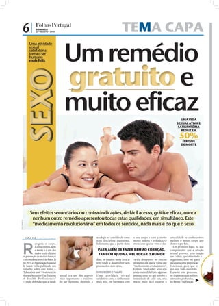 6|               DOMINGO
                              22 • AGOSTO • 2010                                                                          TEMA CAPA
                       Uma atividade
                       sexual
                       satisfatória
                       torna o ser
                       humano
                       mais feliz
SEXO

                                                                                                                                                                                UMA VIDA
                                                                                                                                                                             SEXUAL ATIVA E
                                                                                                                                                                              SATISFATÓRIA
                                                                                                                                                                                REDUZ EM

                                                                                                                                                                               50%
                                                                                                                                                                                 O RISCO
                                                                                                                                                                                DE MORTE




                        Sem efeitos secundários ou contra-indicações, de fácil acesso, grátis e eficaz, nunca
                         nenhum outro remédio apresentou todas estas qualidades, em simultâneo. Este
FOTO: IMAGE DJ




                         “medicamento revolucionário” em todos os sentidos, nada mais é do que o sexo

                  CARLA VAZ cv.r@folhadeportugal.pt                                               sexologia ser considerada como    o seu corpo e com a mente          sexualidade se conhecermos
                                                                                                   uma disciplina autónoma.          menos ansiosa e irritadiça. O      melhor o nosso corpo por



             R
                         evigora o corpo,                                                          Felizmente, que, a partir desta   stress com que se vive o dia-      dentro e por fora.
                         acalma o stress, agita                                                                                                                            Em primeiro lugar, há que
                         a mente e é um dos                                                         PARA ALÉM DE FAZER BEM AO CORAÇÃO,                                  compreender que a relação
                         meios mais eﬁcazes                                                         TAMBÉM AJUDA A MELHORAR O HUMOR                                     sexual provoca uma reação
             na prevenção de muitas doenças                                                                                                                             em cadeia, que ativa todo o
             e um excelente exercício físico. Já                                                   data, os estudos nesta área se    -a-dia desaparece no preciso       organismo, uma vez que é
             em 1975, a Organização Mundial                                                        têm vindo a desenvolver sem       momento em que se toma este        necessária uma preparação
                                                       FOTO: D.R.




             de Saúde tinha publicado um                                                           preconceitos nem tabus.           “medicamento revolucionário”.      funcional, para que o
             trabalho sobre este tema -                                                                                              Embora falar sobre sexo seja       ato seja bem-sucedido.
             “Education and Treatment in                                                           CONHECER E FALAR                  ainda muito difícil para algumas   Durante este processo,
             Human Sexuality: The Training                          sexual era um dos aspetos      Uma at iv id ade sex u a l        pessoas, uma vez que envolve a     os órgãos sexuais sofrem
             of Health Professionals”                               mais importantes e positivos   satisfatória torna o ser humano   intimidade de cada um, será        alterações profundas,
             - onde defendia que a saúde                            do ser humano, devendo a       mais feliz, em harmonia com       muito mais fácil encarar a         na forma e na função,
 