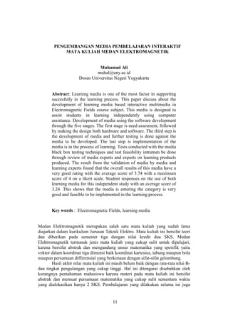 11
PENGEMBANGAN MEDIA PEMBELAJARAN INTERAKTIF
MATA KULIAH MEDAN ELEKTROMAGNETIK
Muhamad Ali
muhal@uny.ac.id
Dosen Universitas Negeri Yogyakarta
Abstract: Learning media is one of the most factor in supporting
succesfully in the learning process. This paper discuss about the
development of learning media based interactive multimedia in
Electromagnetic Fields course subject. This media is designed to
assist students in learning independently using computer
assistance. Development of media using the software development
through the five stages. The first stage is need assesment, followed
by making the design both hardware and software. The third step is
the development of media and further testing is done against the
media to be developed. The last step is implementation of the
media is in the process of learning. Tests conducted with the media
black box testing techniques and test feasibility intrumen be done
through review of media experts and experts on learning products
produced. The result from the validation of media by media and
learning experts found that the overall results of this media have a
very good rating with the average score of 3.74 with a maximum
score of 4 on a likert scale. Student responses on the use of both
learning media for this independent study with an average score of
3.24. This shows that the media is entering the category is very
good and feasible to be implemented in the learning process.
Key words : Electromagnetic Fields, learning media
Medan Elektromagnetik merupakan salah satu mata kuliah yang sudah lama
diajarkan dalam kurikulum Jurusan Teknik Elektro. Mata kuliah ini bersifat teori
dan diberikan pada semester tiga dengan nilai kredit dua SKS. Medan
Elektromagnetik termasuk jenis mata kuliah yang cukup sulit untuk dipelajari,
karena bersifat abstrak dan mengandung unsur matematika yang spesifik yaitu
vektor dalam koordinat tiga dimensi baik koordinat kartesius, tabung maupun bola
maupun persamaan differensial yang berkenaan dengan sifat-sifat gelombang.
Hasil akhir nilai mata kuliah ini masih belum baik dengan rata-rata nilai B-
dan tingkat pengulangan yang cukup tinggi. Hal ini ditengarai disebabkan oleh
kurangnya pemahaman mahasiswa karena materi pada mata kuliah ini bersifat
abstrak dan memuat persamaan matematika yang cukup sulit sementara waktu
yang dialokasikan hanya 2 SKS. Pembelajaran yang dilakukan selama ini juga
 