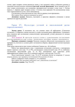 елочке, дарят подарки; елочка раскинула лапки, у нее ладошки); найти и объяснить разницу в
значениях контекстуальных синонимов (желтый, золотой, бронзовый). Затем данный в упр. 65
текст можно использовать для изложения, предварительно составив к нему план: 1. Елочка
выросла. 2. Деревья дарят подарки елочке. 3. Елочка стала нарядной. По составленному плану
текст пересказывается устно, затем записывается.
Составление устных рассказов на тему «Когда деревья стали красивыми».
Итог урока: Какие правила повторяли на уроке?
Домашнее задание. Написать, озаглавить и красочно оформить сочинение о жизни
деревьев или других растений.
У р о к 2 7 . К у л ь т у р а у с т н о й и п и с ь м е н н о й р е ч и
( п р о д о л ж е н и е )
Задачи урока: 1) вспомнить все, что ученики знают об орфограмме «Удвоенные
согласные»; 2) закрепить умение находить в словах изученные ранее орфограммы; 3) развивать
речь учащихся при составлении словосочетаний, предложений, устных рассказов по личным
впечатлениям.
Э т о в а ж н о ! В т р е т ь е м к л а с с е с л о в а с у д в о е н н ы м и с о г л а с н ы м и
р а с с м а т р и в а ю т с я к а к с л о в а , н а п и с а н и е к о т о р ы х н у ж н о з а п о м и н а т ь .
Проверка домашнего задания. Рассказы учащихся обязательно заслушиваются, после
проверки их учителем из лучших работ составляется сборник, оформленный соответствующим
образом.
Тема урока определяется при чтении сообщения Совенка на с. 46 учебника.
Работа над правописанием слов с удвоенными согласными сочетается с повторением
правил переноса слов (упр. 73 из РТ); составлением словосочетаний (упр. 69 из учебника);
составлением предложений (упр. 75 из РТ); повторением всех известных детям
орфографических правил (упр. 68 из учебника); работой с текстом (упр. 76 из РТ).
После выполнения заданий к упр. 76 из РТ возможна беседа по вопросам: С какими
вещами связаны у вас приятные воспоминания? Расскажите об этом.
Работа с рубрикой «Твой словарик» (с. 47 учебника).
Итог урока: Как уточнить написание слов с удвоенными согласными?
Домашнее задание. Упр. 74 из РТ.
 