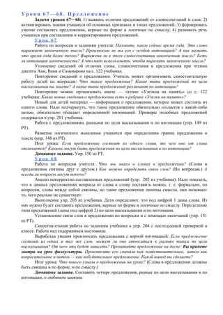 У р о к и 6 7 — 6 8 . П р е д л о ж е н и е
Задачи уроков 67—68: 1) выявить отличия предложений от словосочетаний и слов; 2)
активизировать знания учащихся об основных признаках и типах предложений; 3) формировать
умение составлять предложения, верные по форме и логичные по смыслу; 4) развивать речь
учащихся при составлении и корректировании предложений.
У р о к 6 7
Работа по вопросам и заданиям учителя: Назовите, какое сейчас время года. Это слово
выражает законченную мысль? Произносим ли мы его с особой интонацией? А как назвать
это время года более точно? Выражена ли в этом словосочетании законченная мысль? Есть
ли интонация законченности? А что надо использовать, чтобы выразить законченную мысль?
Уточнение сведений об отличии слова, словосочетания и предложения при чтении
диалога Ани, Вани и Самоварова на с. 122 учебника.
Повторение сведений о предложении. Учитель может организовать самостоятельную
работу детей по вопросам: Что такое предложение? Какие типы предложений по цели
высказывания вы знаете? А какие типы предложений различают по интонации?
Повторение можно организовать иначе — чтение «Узелков на память» со с. 122
учебника: Какие новые сведения о предложении есть в рубрике «Узелки на память»?
Новый для детей материал — информация о предложении, которое может состоять из
одного слова. Надо подчеркнуть, что такое предложение обязательно создается с какой-либо
целью, обязательно обладает определенной интонацией. Примеры подобных предложений
содержатся в упр. 201 учебника.
Работа с предложениями, разными по цели высказывания и по интонации (упр. 149 из
РТ).
Развитие логического мышления учащихся при определении границ предложения в
тексте (упр. 148 из РТ).
Итог урока: Если предложение состоит из одного слова, то чем оно от слова
отличается? Какими могут быть предложения по цели высказывания и по интонации?
Домашнее задание. Упр. 150 из РТ.
У р о к 6 8
Работа по вопросам учителя: Что мы знаем о словах в предложении? (Слова в
предложении связаны друг с другом.) Как можно определить связь слов? (По вопросам.) А
всегда ли вопросы могут помочь?
Анализ некорректно составленных предложений (упр. 202 из учебника). Надо показать,
что в данных предложениях вопросы от слова к слову поставить можно, т. е. формально, по
вопросам, слова между собой связаны, но такие предложения лишены смысла, они называют
то, чего реально не существует.
Выполнение упр. 203 из учебника. Дети определяют, что под цифрой 1 даны слова. Из
них нужно будет составить предложения, верные по форме и логичные по смыслу. Определение
типа предложений (даны под цифрой 2) по цели высказывания и по интонации.
Установление связи слов в предложении по вопросам и с помощью окончаний (упр. 151
из РТ).
Самостоятельная работа по заданиям учебника к упр. 204 с последующей проверкой в
классе. Работа над содержанием пословицы.
Выработка умения произносить предложения с верной интонацией: Если предложение
состоит из одних и тех же слов, может ли оно относиться к разным типам по цели
высказывания? От чего это будет зависеть? Прочитайте предложение на доске: Вы придете
завтра на урок физкультуры. Произнесите его сначала как повествовательное, затем как
вопросительное и потом — как побудительное предложение. Какой вывод вы сделаете?
Итог урока: Что нового узнали о предложении на уроке? (Слова в предложении должны
быть связаны и по форме, и по смыслу.)
Домашнее задание. Составить четыре предложения, разные по цели высказывания и по
интонации, о любимом занятии.
 