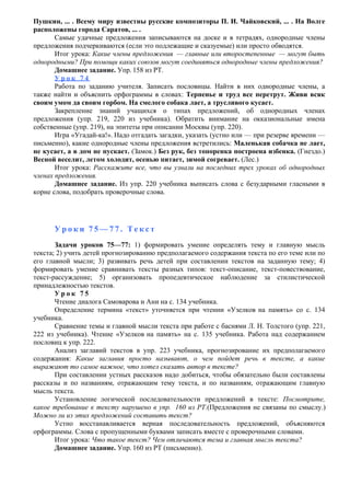 Пушкин, ... . Всему миру известны русские композиторы П. И. Чайковский, ... . На Волге
расположены города Саратов, ... .
Самые удачные предложения записываются на доске и в тетрадях, однородные члены
предложения подчеркиваются (если это подлежащие и сказуемые) или просто обводятся.
Итог урока: Какие члены предложения — главные или второстепенные — могут быть
однородными? При помощи каких союзов могут соединяться однородные члены предложения?
Домашнее задание. Упр. 158 из РТ.
У р о к 7 4
Работа по заданию учителя. Записать пословицы. Найти в них однородные члены, а
также найти и объяснить орфограммы в словах: Терпенье и труд все перетрут. Живи всяк
своим умом да своим горбом. На смелого собака лает, а трусливого кусает.
Закрепление знаний учащихся о типах предложений, об однородных членах
предложения (упр. 219, 220 из учебника). Обратить внимание на окказиональные имена
собственные (упр. 219), на эпитеты при описании Москвы (упр. 220).
Игра «Угадай-ка!». Надо отгадать загадки, указать (устно или — при резерве времени —
письменно), какие однородные члены предложения встретились: Маленькая собачка не лает,
не кусает, а в дом не пускает. (Замок.) Без рук, без топоренка построена избенка. (Гнездо.)
Весной веселит, летом холодит, осенью питает, зимой согревает. (Лес.)
Итог урока: Расскажите все, что вы узнали на последних трех уроках об однородных
членах предложения.
Домашнее задание. Из упр. 220 учебника выписать слова с безударными гласными в
корне слова, подобрать проверочные слова.
У р о к и 7 5 — 7 7 . Т е к с т
Задачи уроков 75—77: 1) формировать умение определять тему и главную мысль
текста; 2) учить детей прогнозированию предполагаемого содержания текста по его теме или по
его главной мысли; 3) развивать речь детей при составлении текстов на заданную тему; 4)
формировать умение сравнивать тексты разных типов: текст-описание, текст-повествование,
текст-рассуждение; 5) организовать пропедевтическое наблюдение за стилистической
принадлежностью текстов.
У р о к 7 5
Чтение диалога Самоварова и Ани на с. 134 учебника.
Определение термина «текст» уточняется при чтении «Узелков на память» со с. 134
учебника.
Сравнение темы и главной мысли текста при работе с баснями Л. Н. Толстого (упр. 221,
222 из учебника). Чтение «Узелков на память» на с. 135 учебника. Работа над содержанием
пословиц к упр. 222.
Анализ заглавий текстов в упр. 223 учебника, прогнозирование их предполагаемого
содержания: Какие заглавия просто называют, о чем пойдет речь в тексте, а какие
выражают то самое важное, что хотел сказать автор в тексте?
При составлении устных рассказов надо добиться, чтобы обязательно были составлены
рассказы и по названиям, отражающим тему текста, и по названиям, отражающим главную
мысль текста.
Установление логической последовательности предложений в тексте: Посмотрите,
какое требование к тексту нарушено в упр. 160 из РТ.(Предложения не связаны по смыслу.)
Можно ли из этих предложений составить текст?
Устно восстанавливается верная последовательность предложений, объясняются
орфограммы. Слова с пропущенными буквами записать вместе с проверочными словами.
Итог урока: Что такое текст? Чем отличаются тема и главная мысль текста?
Домашнее задание. Упр. 160 из РТ (письменно).
 