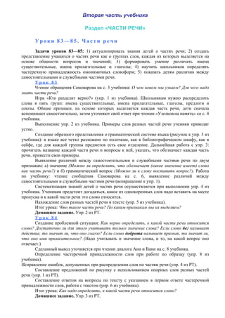 Вторая часть учебника
Раздел «ЧАСТИ РЕЧИ»
У р о к и 8 3 — 8 5 . Ч а с т и р е ч и
Задачи уроков 83—85: 1) актуализировать знания детей о частях речи; 2) создать
представление учащихся о частях речи как о группах слов, каждая из которых выделяется на
основе общности вопросов и значений; 3) формировать умение различать имена
существительные, имена прилагательные и глаголы; 4) научить школьников определять
частеречную принадлежность омонимичных словоформ; 5) показать детям различия между
самостоятельными и служебными частями речи.
У р о к 8 3
Чтение обращения Самоварова на с. 3 учебника: О чем новом мы узнаем? Для чего надо
знать части речи?
Игра «Кто разделит верно?» (упр. 1 из учебника). Школьникам нужно распределить
слова в пять групп: имена существительные, имена прилагательные, глаголы, предлоги и
союзы. Общие признаки, на основе которых выделяется каждая часть речи, дети сначала
вспоминают самостоятельно, затем уточняют свой ответ при чтении «Узелков на память» со с. 4
учебника.
Выполнение упр. 2 из учебника. Примеры слов разных частей речи ученики приводят
устно.
Создание образного представления о грамматической системе языка (рисунок к упр. 3 из
учебника): в языке все четко разложено по полочкам, как в библиографическом шкафу, как в
сейфе, где для каждой группы предметов есть свое отделение. Дальнейшая работа с упр. 3:
прочитать название каждой части речи и вопросы к ней, указать, что обозначает каждая часть
речи, привести свои примеры.
Выявление различий между самостоятельными и служебными частями речи по двум
признакам: а) значение (Можно ли определить, что обозначает (какое значение имеет) слово
как часть речи?) и б) грамматический вопрос (Можно ли к слову поставить вопрос?). Работа
по учебнику: чтение сообщения Самоварова на с. 6, выявление различий между
самостоятельными и служебными частями речи (возвращение к упр. 1).
Систематизация знаний детей о частях речи осуществляется при выполнении упр. 4 из
учебника. Ученикам предстоит догадаться, какое из однокоренных слов надо вставить на месте
пропуска и к какой части речи это слово относится.
Нахождение слов разных частей речи в тексте (упр. 5 из учебника).
Итог урока: Что такое части речи? По каким признакам мы их выделяем?
Домашнее задание. Упр. 2 из РТ.
У р о к 8 4
Создание проблемной ситуации: Как верно определить, к какой части речи относится
слово? Достаточно ли для этого учитывать только значение слова? Если слово бег называет
действие, то значит ли, что оно глагол? Если слово доброта называет признак, то значит ли,
что оно имя прилагательное? (Надо учитывать и значение слова, и то, на какой вопрос оно
отвечает.)
Сделанный вывод уточняется при чтении диалога Ани и Вани на с. 8 учебника.
Определение частеречной принадлежности слов при работе по образцу (упр. 8 из
учебника).
Исправление ошибок, допущенных при распределении слов по частям речи (упр. 4 из РТ).
Составление предложений по рисунку с использованием опорных слов разных частей
речи (упр. 1 из РТ).
Составление ответов на вопросы по тексту с указанием в первом ответе частеречной
принадлежности слов, работа с текстом (упр. 6 из учебника).
Итог урока: Как надо определять, к какой части речи относится слово?
Домашнее задание. Упр. 3 из РТ.
 
