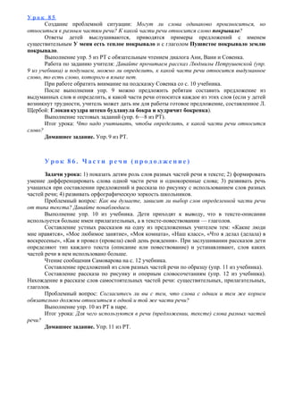 У р о к 8 5
Создание проблемной ситуации: Могут ли слова одинаково произноситься, но
относиться к разным частям речи? К какой части речи относится слово покрывало?
Ответы детей выслушиваются, приводятся примеры предложений с именем
существительным У меня есть теплое покрывало и с глаголом Пушистое покрывало землю
покрывало.
Выполнение упр. 5 из РТ с обязательным чтением диалога Ани, Вани и Совенка.
Работа по заданию учителя: Давайте прочитаем рассказ Людмилы Петрушевской (упр.
9 из учебника) и подумаем, можно ли определить, к какой части речи относится выдуманное
слово, то есть слово, которого в языке нет.
При работе обратить внимание на подсказку Совенка со с. 10 учебника.
После выполнения упр. 9 можно предложить ребятам составить предложение из
выдуманных слов и определить, к какой части речи относится каждое из этих слов (если у детей
возникнут трудности, учитель может дать им для работы готовое предложение, составленное Л.
Щербой: Глокая куздра штеко будланула бокра и кудрячит бокренка).
Выполнение тестовых заданий (упр. 6—8 из РТ).
Итог урока: Что надо учитывать, чтобы определить, к какой части речи относится
слово?
Домашнее задание. Упр. 9 из РТ.
У р о к 8 6 . Ч а с т и р е ч и ( п р о д о л ж е н и е )
Задачи урока: 1) показать детям роль слов разных частей речи в тексте; 2) формировать
умение дифференцировать слова одной части речи и однокоренные слова; 3) развивать речь
учащихся при составлении предложений и рассказа по рисунку с использованием слов разных
частей речи; 4) развивать орфографическую зоркость школьников.
Проблемный вопрос: Как вы думаете, зависит ли выбор слов определенной части речи
от типа текста? Давайте понаблюдаем.
Выполнение упр. 10 из учебника. Дети приходят к выводу, что в тексте-описании
используется больше имен прилагательных, а в тексте-повествовании — глаголов.
Составление устных рассказов на одну из предложенных учителем тем: «Какие люди
мне нравятся», «Мое любимое занятие», «Моя комната», «Наш класс», «Что я делал (делала) в
воскресенье», «Как я провел (провела) свой день рождения». При заслушивании рассказов дети
определяют тип каждого текста (описание или повествование) и устанавливают, слов каких
частей речи в нем использовано больше.
Чтение сообщения Самоварова на с. 12 учебника.
Составление предложений из слов разных частей речи по образцу (упр. 11 из учебника).
Составление рассказа по рисунку и опорным словосочетаниям (упр. 12 из учебника).
Нахождение в рассказе слов самостоятельных частей речи: существительных, прилагательных,
глаголов.
Проблемный вопрос: Согласитесь ли вы с тем, что слова с одним и тем же корнем
обязательно должны относиться к одной и той же части речи?
Выполнение упр. 10 из РТ в паре.
Итог урока: Для чего используются в речи (предложении, тексте) слова разных частей
речи?
Домашнее задание. Упр. 11 из РТ.
 
